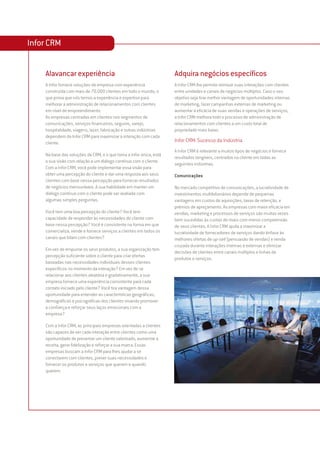Infor CRM


    Alavancar experiência                                            Adquira negócios específicos
    A Infor fornece soluções de empresa com experiência              A Infor CRM lhe permite otimizar suas interações com clientes
    construída com mais de 70.000 clientes em todo o mundo, o        entre unidades e canais de negócios múltiplos. Caso o seu
    que prova que nós temos a experiência e expertise para           objetivo seja tirar melhor vantagem de oportunidades internas
    melhorar a administração de relacionamentos com clientes         de marketing, fazer campanhas externas de marketing ou
    em nível de empreendimento.                                      aumentar a eficácia de suas vendas e operações de serviços,
    As empresas centradas em clientes nos segmentos de               a Infor CRM melhora todo o processo de administração de
    comunicações, serviços financeiros, seguros, varejo,             relacionamentos com clientes a um custo total de
    hospitalidade, viagens, lazer, fabricação e outras indústrias    propriedade mais baixo.
    dependem da Infor CRM para maximizar a interação com cada
    cliente.                                                         Infor CRM: Sucesso da Indústria
                                                                     A Infor CRM é relevante a muitos tipos de negócios e fornece
    Na base das soluções da CRM, e o que torna a Infor única, está
                                                                     resultados tangíveis, centrados no cliente em todas as
    a sua visão com relação a um diálogo contínuo com o cliente.
                                                                     seguintes indústrias.
    Com a Infor CRM, você pode implementar essa visão para
    obter uma percepção do cliente e dar uma resposta aos seus       Comunicações
    clientes com base nessa percepção para fornecer resultados
    de negócios mensuráveis. A sua habilidade em manter um           No mercado competitivo de comunicações, a lucratividade de
    diálogo contínuo com o cliente pode ser avaliada com             investimentos multibilionários depende de pequenas
    algumas simples perguntas.                                       vantagens em custos de aquisições, taxas de retenção, e
                                                                     prêmios de apreçamento. As empresas com maior eficácia em
    Você tem uma boa percepção do cliente? Você tem                  vendas, marketing e processos de serviços são muitas vezes
    capacidade de responder às necessidades do cliente com           bem sucedidas às custas de rivais com menor compreensão
    base nessa percepção? Você é consistente na forma em que         de seus clientes. A Infor CRM ajuda a maximizar a
    comercializa, vende e fornece serviços a clientes em todos os    lucratividade de fornecedores de serviços dando ênfase às
    canais que lidam com clientes?                                   melhores ofertas de up-sell (persuasão de vendas) e venda
                                                                     cruzada durante interações internas e externas e otimizar
    Em vez de empurrar os seus produtos, a sua organização tem
                                                                     decisões de clientes entre canais múltiplos e linhas de
    percepção suficiente sobre o cliente para criar ofertas
                                                                     produtos e serviços.
    baseadas nas necessidades individuais desses clientes
    específicos no momento da interação? Em vez de se
    relacionar aos clientes aleatória e gradativamente, a sua
    empresa fornece uma experiência consistente para cada
    contato iniciado pelo cliente? Você tira vantagem dessa
    oportunidade para entender as características geográficas,
    demográficas e psicográficas dos clientes visando promover
    a confiança e reforçar seus laços emocionais com a
    empresa?

    Com a Infor CRM, as principais empresas orientadas a clientes
    são capazes de ver cada interação entre clientes como uma
    oportunidade de preservar um cliente valorizado, aumentar a
    receita, gerar fidelização e reforçar a sua marca. Essas
    empresas buscam a Infor CRM para lhes ajudar a se
    conectarem com clientes, prever suas necessidades e
    fornecer os produtos e serviços que querem e quando
    querem.
 