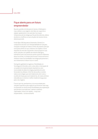 Infor CRM




Fique aberto para um futuro
empreendedor
Quando questões de retenção de clientes e fidelização à
marca afetam o seu negócio, você deve ser capaz de se
adaptar rapidamente e com precisão. Isso requer
infraestrutura de tecnologia que lhe permite adicionar, alterar,
atualizar ou modificar as suas soluções da maneira menos
dolorosa possível.

A Infor Open SOA (Arquitetura Orientada a Clientes) é o
compromisso da Infor com interoperabilidade de soluções,
inovação e evolução em todas as linhas de produtos para que
você possa alinhar os seus sistemas com rapidez a novos
requisitos do mercado. Ela permite a você enriquecer suas
atuais soluções com padrões da indústria SOA agora,
estendê-los para criar processos ponta a ponta em diferentes
áreas funcionais, e a evolver para encarar o futuro de forma a
introduzir maior funcionalidade e tecnologia para preservar o
seu investimento e reduzir riscos e custos.

Você ganha agilidade de negócios e flexibilidade em
Tecnologia de Informática sem custos altos e interrupção de
um projeto de reimplementação importante ou sem
necessidade de adotar tecnologia proprietária de outro
fornecedor de software. A Infor lhe dá escolha e controle
sobre as tecnologias que você implementa, bem como a
escolha do tempo para você implantá-las, de modo a eliminar
redundâncias e construir o melhor modelo de longo prazo
para o seu negócio.

É assim que nós satisfazemos a sua necessidade para
soluções específicas para negócios que fornecem valor hoje,
incorporando ao mesmo tempo flexibilidade para implantação
que permite a você adicionar, subtrair e substituir
capacidades críticas com rapidez... e seja mais
empreendedor... no dia de amanhã




                                                         www.infor.com
 