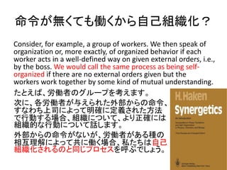 oƤPԼM
Consider, for example, a group of workers. We then speak of
organization or, more exactly, of organized behavior if each
worker acts in a well-defined way on given external orders, i.e.,
by the boss. We would call the same process as being self-
organized if there are no external orders given but the
workers work together by some kind of mutual understanding.
ȤСPߤΥ`פ򿼤ޤ
ΤˡPߤ뤨줿ⲿ
ʤ˾ˤä_˶x줿
ЄӤϡMˤĤơ_ˤ
MĤЄӤˤĤԒޤ
ⲿʤPߤN
໥ˤäƹ˃Pϡ˽Լ
MΤͬץ֤Ǥ礦
 