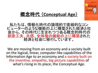 r Conceptual Age
˽ϡ󻯕rՓĤֱĤʥ
ԥ``Τ褦ʙCܤϤ˘B줿Ug
ᤫ顢ΕrޤĤĤĕr
⹤򡢹СȫΙCܤϤ˘B줿
UgФƤޤ
We are moving from an economy and a society built
on the logical, linear, computer-like capabilities of the
Information Age to an economy and a society built on
the inventive, empathic, big picture capabilities of
whats rising in its place, the Conceptual Age.
 