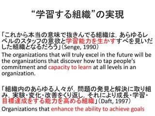 ѧMΌgF
줫鱾ζǒiǤMϣ
٥Υåդѧ٤Ҋ
MȤʤSenge, 1990
The organizations that will truly excel in the future will be
the organizations that discover how to tap people's
commitment and capacity to learn at all levels in an
organization.
MڤΤˡ}ΰkҊȽQȡM
ߣgY?仯?Ƥ򤯤귵ˤL?ѧ?
Ŀ_ɤ򤹤ߤMDaft, 1997
Organizations that enhance the ability to achieve goals
 