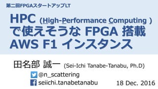 第二回FPGAスタートアップLT
HPC (High-Performance Computing )
で使えそうな FPGA 搭載
AWS F1 インスタンス
田名部 誠一 (Sei-Ichi Tanabe-Tanabu, Ph.D)
@n_scattering
seiichi.tanabetanabu 18 Dec. 2016
 