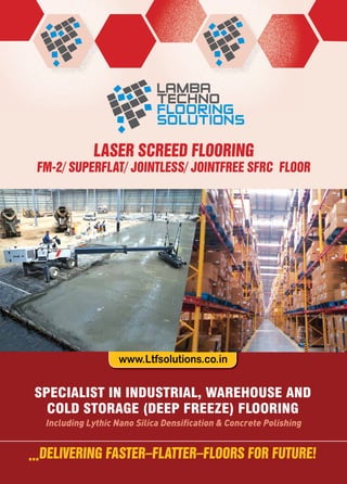www.Ltfsolutions.co.in
LASER SCREED FLOORING
FM-2/ SUPERFLAT/ JOINTLESS/ JOINTFREE SFRC FLOOR
...DELIVERING FASTER–FLATTER–FLOORS FOR FUTURE!
Including Lythic Nano Silica Densiﬁcation & Concrete Polishing
SPECIALIST IN INDUSTRIAL, WAREHOUSE AND
COLD STORAGE (DEEP FREEZE) FLOORING
 