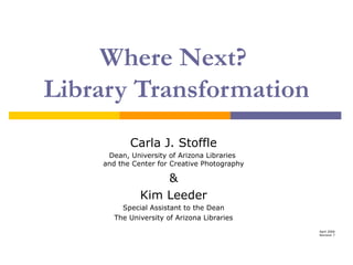 Where Next?  Library Transformation Carla J. Stoffle Dean, University of Arizona Libraries  and the Center for Creative Photography & Kim Leeder Special Assistant to the Dean The University of Arizona Libraries April 2006 Revision 7 