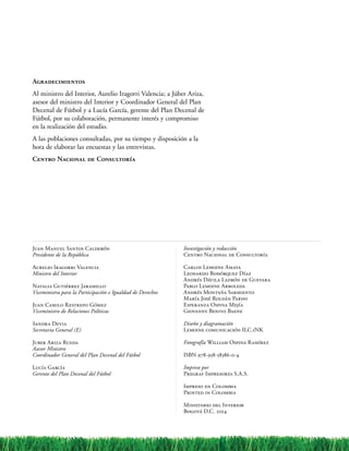 Agradecimientos
Al ministro del Interior, Aurelio Iragorri Valencia; a Júber Ariza,
asesor del ministro del Interior y Coordinador General del Plan
Decenal de Fútbol y a Lucía García, gerente del Plan Decenal de
Fútbol, por su colaboración, permanente interés y compromiso
en la realización del estudio.
A las poblaciones consultadas, por su tiempo y disposición a la
hora de elaborar las encuestas y las entrevistas.
Centro Nacional de Consultoría
Juan Manuel Santos Calderón
Presidente de la República
Aurelio Iragorri Valencia
Ministro del Interior
Natalia Gutiérrez Jaramillo
Viceministra para la Participación e Igualdad de Derechos
Juan Camilo Restrepo Gómez
Viceministro de Relaciones Políticas
Sandra Devia
Secretaria General (E)
Juber Ariza Rueda
Asesor Ministro
Coordinador General del Plan Decenal del Fútbol
Lucía García
Gerente del Plan Decenal del Fútbol
Investigación y redacción
Centro Nacional de Consultoría
Carlos Lemoine Amaya
Leonardo Bohórquez Díaz
Andrés Dávila Ladrón de Guevara
Pablo Lemoine Arboleda
Andrés Montaña Sarmiento
María José Roldán Pardo
Esperanza Ospina Mejía
Giovanny Benito Baene
Diseño y diagramación
Lemoine comunicación ILC.iNK
Fotografía William Ospina Ramírez
ISBN 978-958-58386-0-4
Impreso por
Pregraf Impresores S.A.S.
Impreso en Colombia
Printed in Colombia
Ministerio del Interior
Bogotá D.C. 2014
 