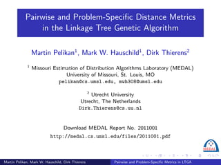 Pairwise and Problem-Speciﬁc Distance Metrics
                in the Linkage Tree Genetic Algorithm

                 Martin Pelikan1 , Mark W. Hauschild1 , Dirk Thierens2
             1
                 Missouri Estimation of Distribution Algorithms Laboratory (MEDAL)
                               University of Missouri, St. Louis, MO
                            pelikan@cs.umsl.edu, mwh308@umsl.edu

                                                   2
                                                 Utrecht University
                                             Utrecht, The Netherlands
                                            Dirk.Thierens@cs.uu.nl


                                   Download MEDAL Report No. 2011001
                           http://medal.cs.umsl.edu/files/2011001.pdf



Martin Pelikan, Mark W. Hauschild, Dirk Thierens          Pairwise and Problem-Speciﬁc Metrics in LTGA
 