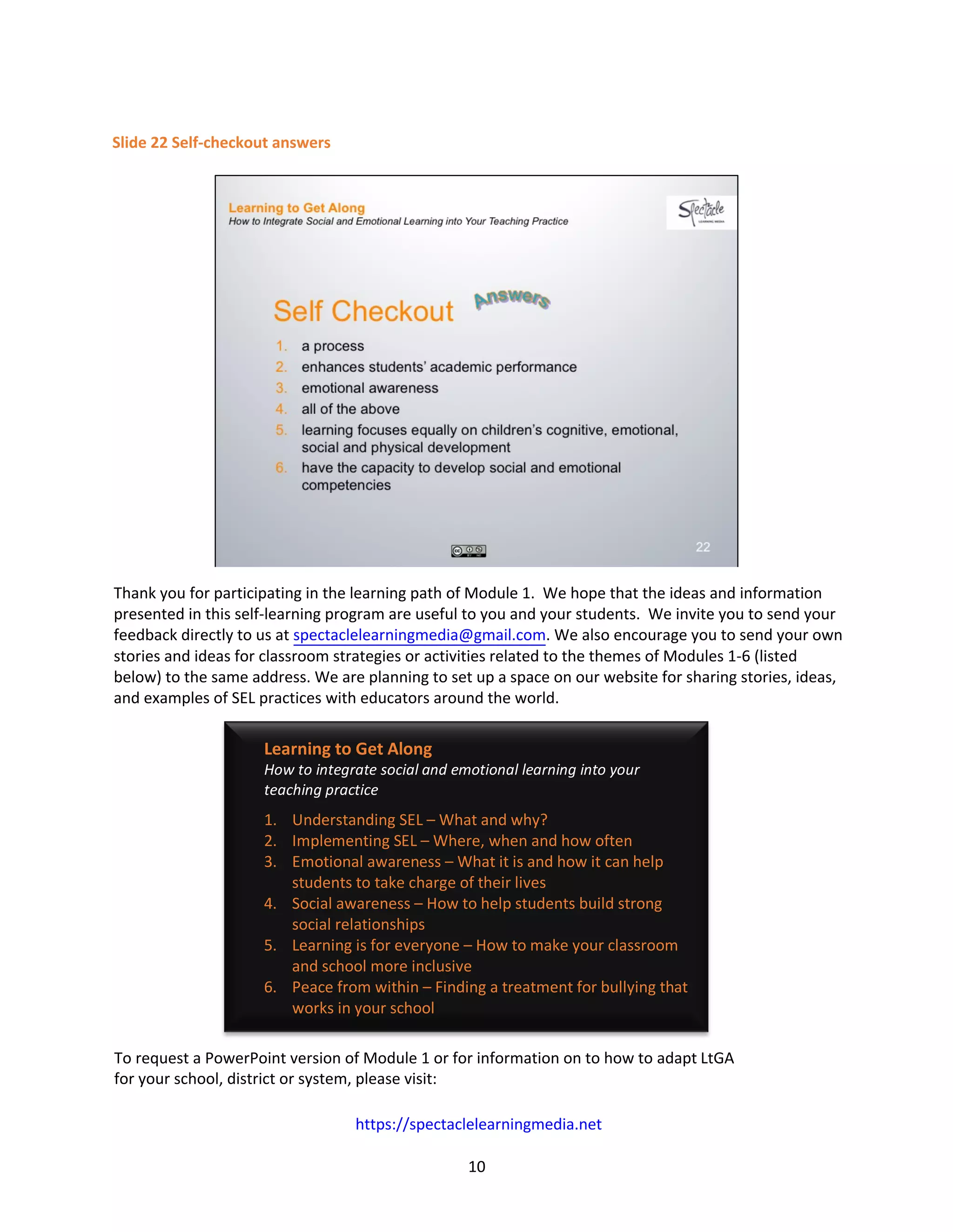 10
Slide 22 Self-checkout answers
Thank you for participating in the learning path of Module 1. We hope that the ideas and information
presented in this self-learning program are useful to you and your students. We invite you to send your
feedback directly to us at spectaclelearningmedia@gmail.com. We also encourage you to send your own
stories and ideas for classroom strategies or activities related to the themes of Modules 1-6 (listed
below) to the same address. We are planning to set up a space on our website for sharing stories, ideas,
and examples of SEL practices with educators around the world.
To request a PowerPoint version of Module 1 or for information on to how to adapt LtGA
for your school, district or system, please visit:
https://spectaclelearningmedia.net
Learning to Get Along
How to integrate social and emotional learning into your
teaching practice
1. Understanding SEL – What and why?
2. Implementing SEL – Where, when and how often
3. Emotional awareness – What it is and how it can help
students to take charge of their lives
4. Social awareness – How to help students build strong
social relationships
5. Learning is for everyone – How to make your classroom
and school more inclusive
6. Peace from within – Finding a treatment for bullying that
works in your school
 