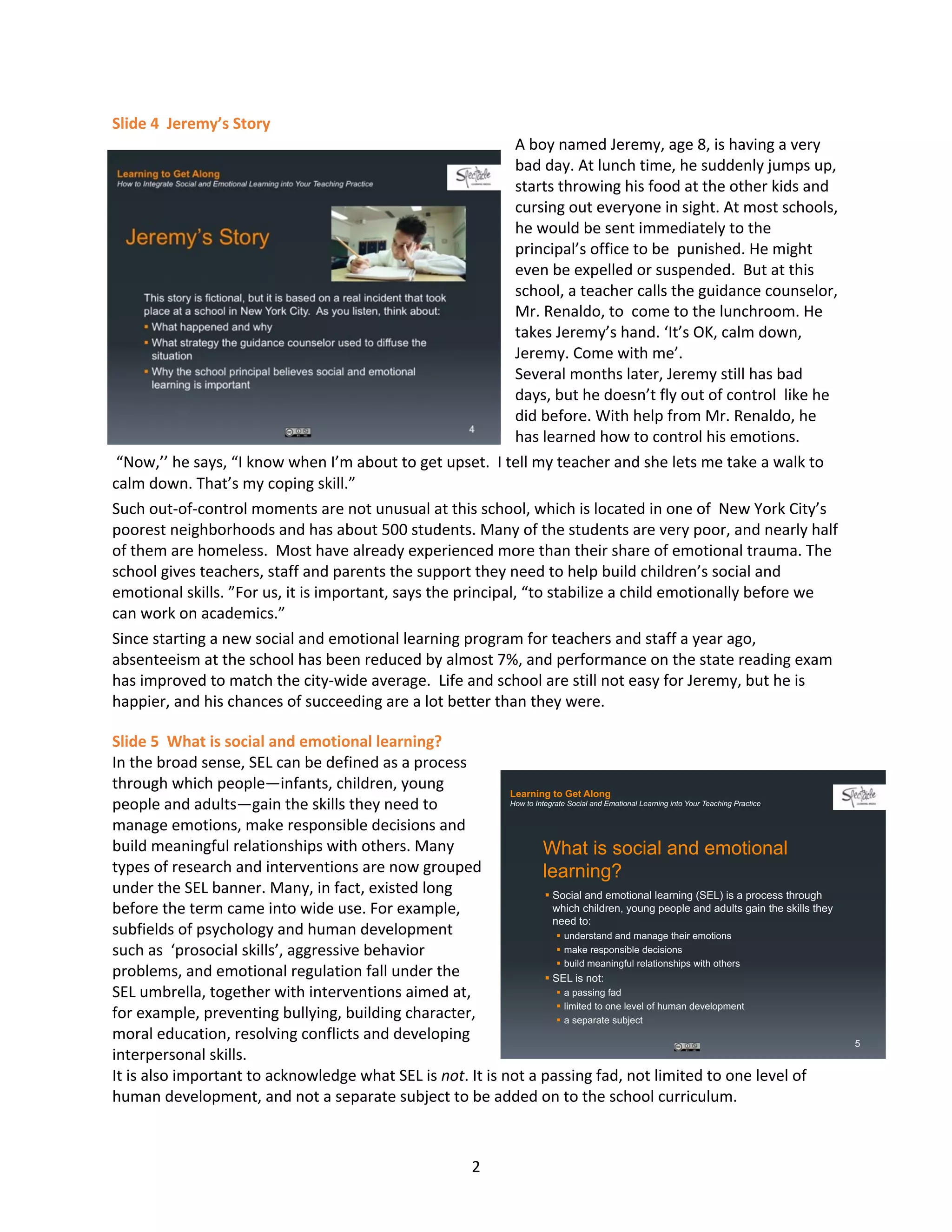 2
Slide 4 Jeremy’s Story
A boy named Jeremy, age 8, is having a very
bad day. At lunch time, he suddenly jumps up,
starts throwing his food at the other kids and
cursing out everyone in sight. At most schools,
he would be sent immediately to the
principal’s office to be punished. He might
even be expelled or suspended. But at this
school, a teacher calls the guidance counselor,
Mr. Renaldo, to come to the lunchroom. He
takes Jeremy’s hand. ‘It’s OK, calm down,
Jeremy. Come with me’.
Several months later, Jeremy still has bad
days, but he doesn’t fly out of control like he
did before. With help from Mr. Renaldo, he
has learned how to control his emotions.
“Now,’’ he says, “I know when I’m about to get upset. I tell my teacher and she lets me take a walk to
calm down. That’s my coping skill.”
Such out-of-control moments are not unusual at this school, which is located in one of New York City’s
poorest neighborhoods and has about 500 students. Many of the students are very poor, and nearly half
of them are homeless. Most have already experienced more than their share of emotional trauma. The
school gives teachers, staff and parents the support they need to help build children’s social and
emotional skills. ”For us, it is important, says the principal, “to stabilize a child emotionally before we
can work on academics.”
Since starting a new social and emotional learning program for teachers and staff a year ago,
absenteeism at the school has been reduced by almost 7%, and performance on the state reading exam
has improved to match the city-wide average. Life and school are still not easy for Jeremy, but he is
happier, and his chances of succeeding are a lot better than they were.
Slide 5 What is social and emotional learning?
In the broad sense, SEL can be defined as a process
through which people—infants, children, young
people and adults—gain the skills they need to
manage emotions, make responsible decisions and
build meaningful relationships with others. Many
types of research and interventions are now grouped
under the SEL banner. Many, in fact, existed long
before the term came into wide use. For example,
subfields of psychology and human development
such as ‘prosocial skills’, aggressive behavior
problems, and emotional regulation fall under the
SEL umbrella, together with interventions aimed at,
for example, preventing bullying, building character,
moral education, resolving conflicts and developing
interpersonal skills.
It is also important to acknowledge what SEL is not. It is not a passing fad, not limited to one level of
human development, and not a separate subject to be added on to the school curriculum.
Learning to Get Along
How to Integrate Social and Emotional Learning into Your Teaching Practice
What is social and emotional
learning?
§ Social and emotional learning (SEL) is a process through
which children, young people and adults gain the skills they
need to:
§ understand and manage their emotions
§ make responsible decisions
§ build meaningful relationships with others
§ SEL is not:
§ a passing fad
§ limited to one level of human development
§ a separate subject
5
 