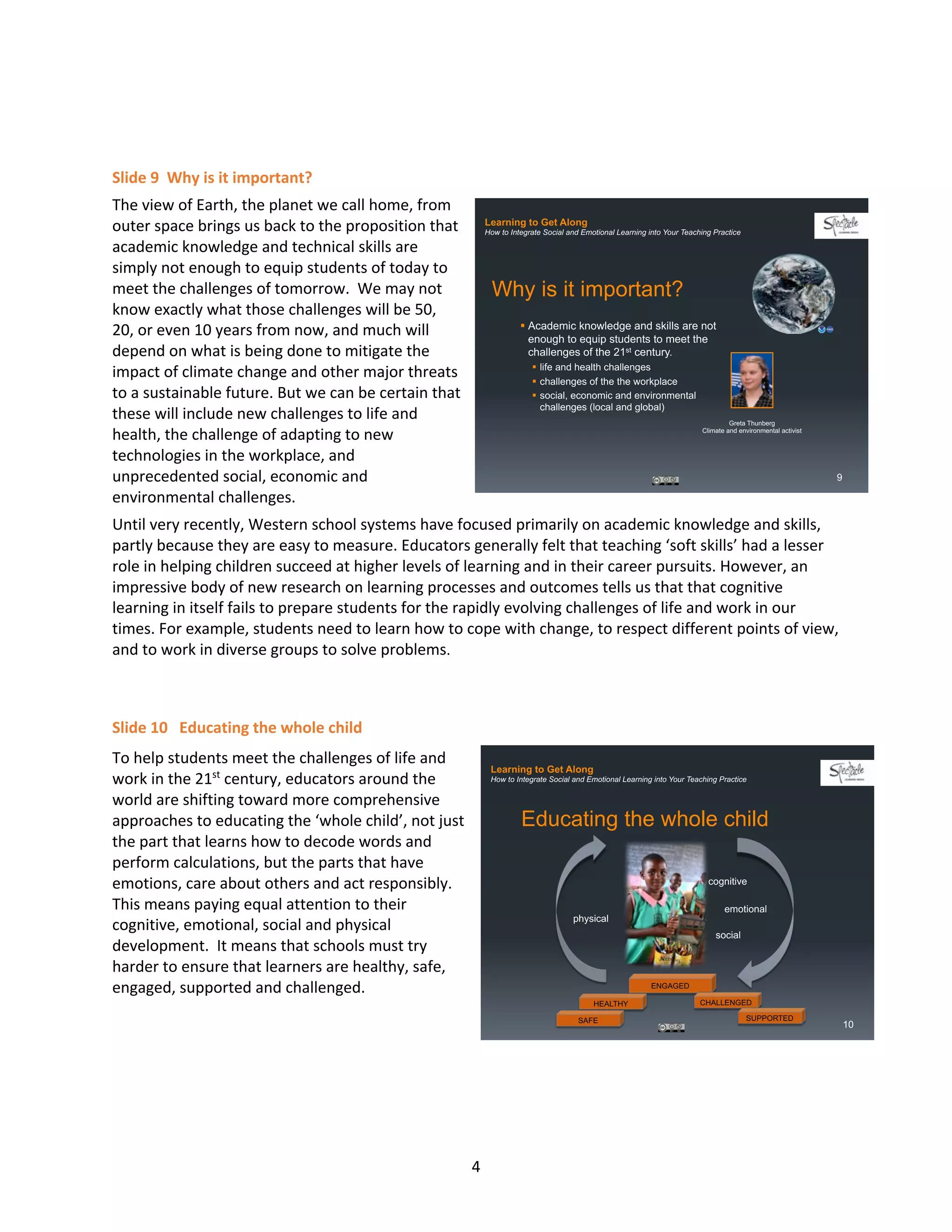 4
Slide 9 Why is it important?
The view of Earth, the planet we call home, from
outer space brings us back to the proposition that
academic knowledge and technical skills are
simply not enough to equip students of today to
meet the challenges of tomorrow. We may not
know exactly what those challenges will be 50,
20, or even 10 years from now, and much will
depend on what is being done to mitigate the
impact of climate change and other major threats
to a sustainable future. But we can be certain that
these will include new challenges to life and
health, the challenge of adapting to new
technologies in the workplace, and
unprecedented social, economic and
environmental challenges.
Until very recently, Western school systems have focused primarily on academic knowledge and skills,
partly because they are easy to measure. Educators generally felt that teaching ‘soft skills’ had a lesser
role in helping children succeed at higher levels of learning and in their career pursuits. However, an
impressive body of new research on learning processes and outcomes tells us that that cognitive
learning in itself fails to prepare students for the rapidly evolving challenges of life and work in our
times. For example, students need to learn how to cope with change, to respect different points of view,
and to work in diverse groups to solve problems.
Slide 10 Educating the whole child
To help students meet the challenges of life and
work in the 21st
century, educators around the
world are shifting toward more comprehensive
approaches to educating the ‘whole child’, not just
the part that learns how to decode words and
perform calculations, but the parts that have
emotions, care about others and act responsibly.
This means paying equal attention to their
cognitive, emotional, social and physical
development. It means that schools must try
harder to ensure that learners are healthy, safe,
engaged, supported and challenged.
Learning to Get Along
How to Integrate Social and Emotional Learning into Your Teaching Practice
Why is it important?
§ Academic knowledge and skills are not
enough to equip students to meet the
challenges of the 21st century.
§ life and health challenges
§ challenges of the the workplace
§ social, economic and environmental
challenges (local and global)
9
Greta Thunberg
Climate and environmental activist
Learning to Get Along
How to Integrate Social and Emotional Learning into Your Teaching Practice
Educating the whole child
cognitive
emotional
social
physical
ENGAGED
CHALLENGED
SUPPORTED
HEALTHY
SAFE
10
 