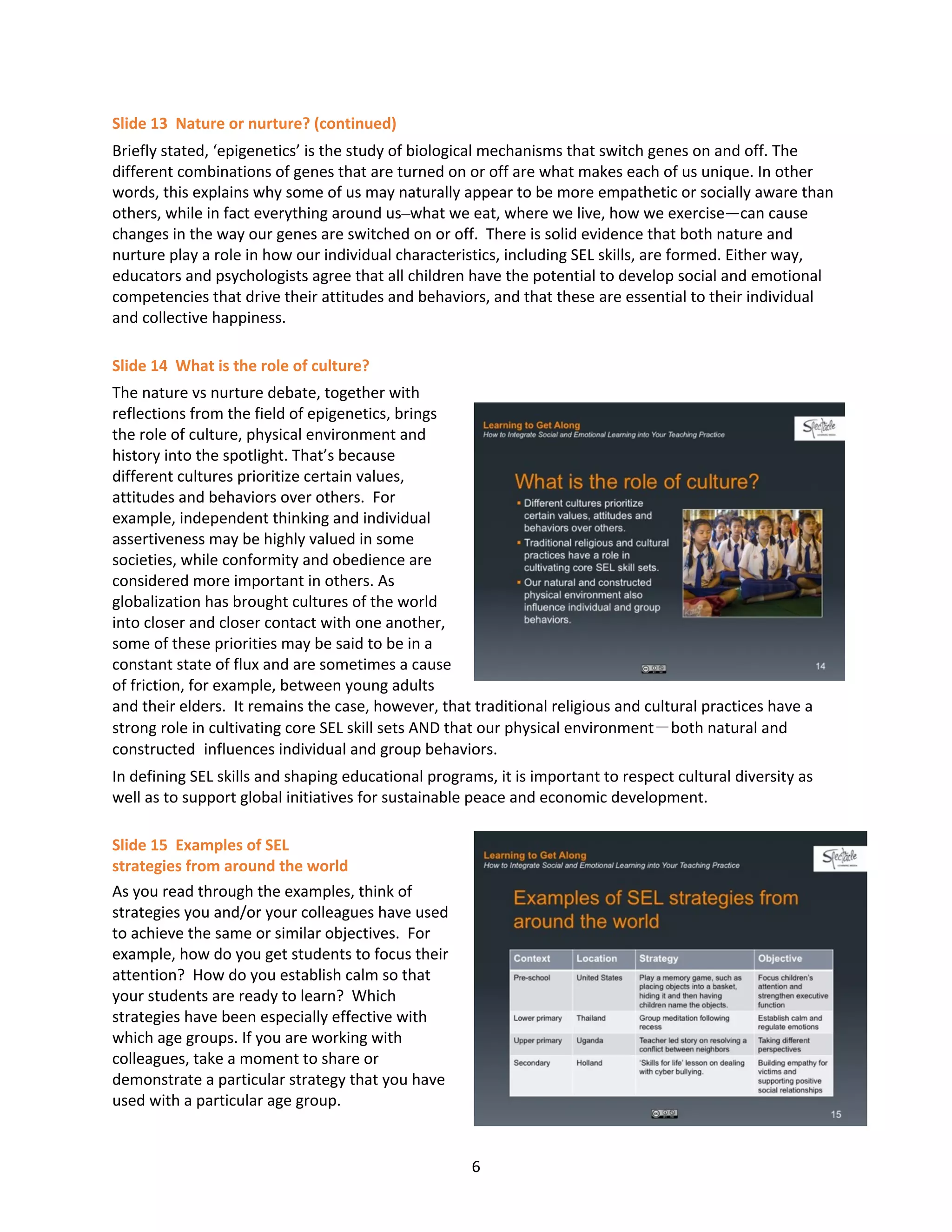 6
Slide 13 Nature or nurture? (continued)
Briefly stated, ‘epigenetics’ is the study of biological mechanisms that switch genes on and off. The
different combinations of genes that are turned on or off are what makes each of us unique. In other
words, this explains why some of us may naturally appear to be more empathetic or socially aware than
others, while in fact everything around us–what we eat, where we live, how we exercise—can cause
changes in the way our genes are switched on or off. There is solid evidence that both nature and
nurture play a role in how our individual characteristics, including SEL skills, are formed. Either way,
educators and psychologists agree that all children have the potential to develop social and emotional
competencies that drive their attitudes and behaviors, and that these are essential to their individual
and collective happiness.
Slide 14 What is the role of culture?
The nature vs nurture debate, together with
reflections from the field of epigenetics, brings
the role of culture, physical environment and
history into the spotlight. That’s because
different cultures prioritize certain values,
attitudes and behaviors over others. For
example, independent thinking and individual
assertiveness may be highly valued in some
societies, while conformity and obedience are
considered more important in others. As
globalization has brought cultures of the world
into closer and closer contact with one another,
some of these priorities may be said to be in a
constant state of flux and are sometimes a cause
of friction, for example, between young adults
and their elders. It remains the case, however, that traditional religious and cultural practices have a
strong role in cultivating core SEL skill sets AND that our physical environment－both natural and
constructed influences individual and group behaviors.
In defining SEL skills and shaping educational programs, it is important to respect cultural diversity as
well as to support global initiatives for sustainable peace and economic development.
Slide 15 Examples of SEL
strategies from around the world
As you read through the examples, think of
strategies you and/or your colleagues have used
to achieve the same or similar objectives. For
example, how do you get students to focus their
attention? How do you establish calm so that
your students are ready to learn? Which
strategies have been especially effective with
which age groups. If you are working with
colleagues, take a moment to share or
demonstrate a particular strategy that you have
used with a particular age group.
 