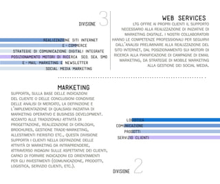 3

WEB SERVICES

ltg offre ai propri clienti il supporto
necessario alla realizzazione di iniziative di
marketing digitale. i nostri collaboratori
hanno le competenze professionali per seguirvi
realizzazione siti internet
dall’analisi preliminare alla realizzazione del
e-commerce
sito internet, dal posizionamento sui motori di
strategie di comunicazione digitali integrate
posizionamento motori di ricerca (SEO, SEA, SMO) ricerca alla pianificazione di campagne di email
marketing, da strategie di mobile marketing
e-mail marketing e newsletter
alla gestione dei social media.

DIVISIONE

social media marketing

MARKETING

supporta, sulla base delle indicazioni
del cliente o delle conclusioni condivise
delle analisi di mercato, la definizione e
l’implementazione di qualsiasi iniziativa di
marketing operativo e business development.
accanto alle tradizionali attività di
progettazione, realizzazione di cataloghi,
brochures, gestione trade-marketing,
allestimenti fieristici etc., questa divisione
supporta i clienti nella definizione delle
attività di marketing da intraprendere,
attraverso indagini sulle aspettative dei clienti,
capaci di fornire indicazioni ed orientamenti
per gli investimenti (comunicazione, prodotti,
logistica, servizio clienti, etc.).

logistica
comunicazione
prodotti
servizio clienti

DIVISIONE

2

 