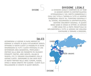 DIVISIONE

5

DIVISIONE LEGALE
la divisione legale è composta da un team
di avvocati esperti in contrattualistica
internazionale e nel diritto commerciale e
civile che tutela l’azienda in tutte le iniziative
commerciali svolte sul territorio nazionale e
all’estero, occupandosi di contrattualistica,
gestione documenti doganali. in questo
modo siamo in grado di offrire un servizio
a 360 gradi per la parte progettuale ed
implementativa a tutte le aziende che vogliono
continuare o tornare a crescere.

SALES
accompagna le aziende in nuovi mercati ed
espande le vendite in quelli attualmente serviti.
offriamo ai nostri clienti la possibilità di avere
informazioni su tutti i clienti potenziali in una
determinata area geografica, profilando i
partner sulla base dei parametri più rilevanti
(prodotti trattati, aree servite, volumi di
vendita, etc.) e creando collegamenti con le
aziende clienti. disponiamo di una vasta rete
di agenti partner nelle aree: europa, russia,
africa e medio oriente per guidare i clienti alla
realizzazione di vendite in questi mercati.

europa
russia

medio oriente

africa

DIVISIONE

4

 