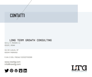 CONTATTI

LONG TERM GROWTH CONSULTING
via g. p. pannini 11
00197, roma
via XIII luglio, 97
60044 fabriano
p.iva e cod. fiscale 02323730396

www.newltg.com
info@newltg.com
long term growth CONSULTING

@March 2013 | All rights reserved

 