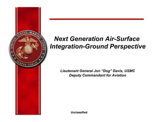 UnclassifiedUnclassified
Next Generation Air-Surface
Integration-Ground Perspective
Lieutenant General Jon “Dog” Davis, USMC
Deputy Commandant for Aviation
 