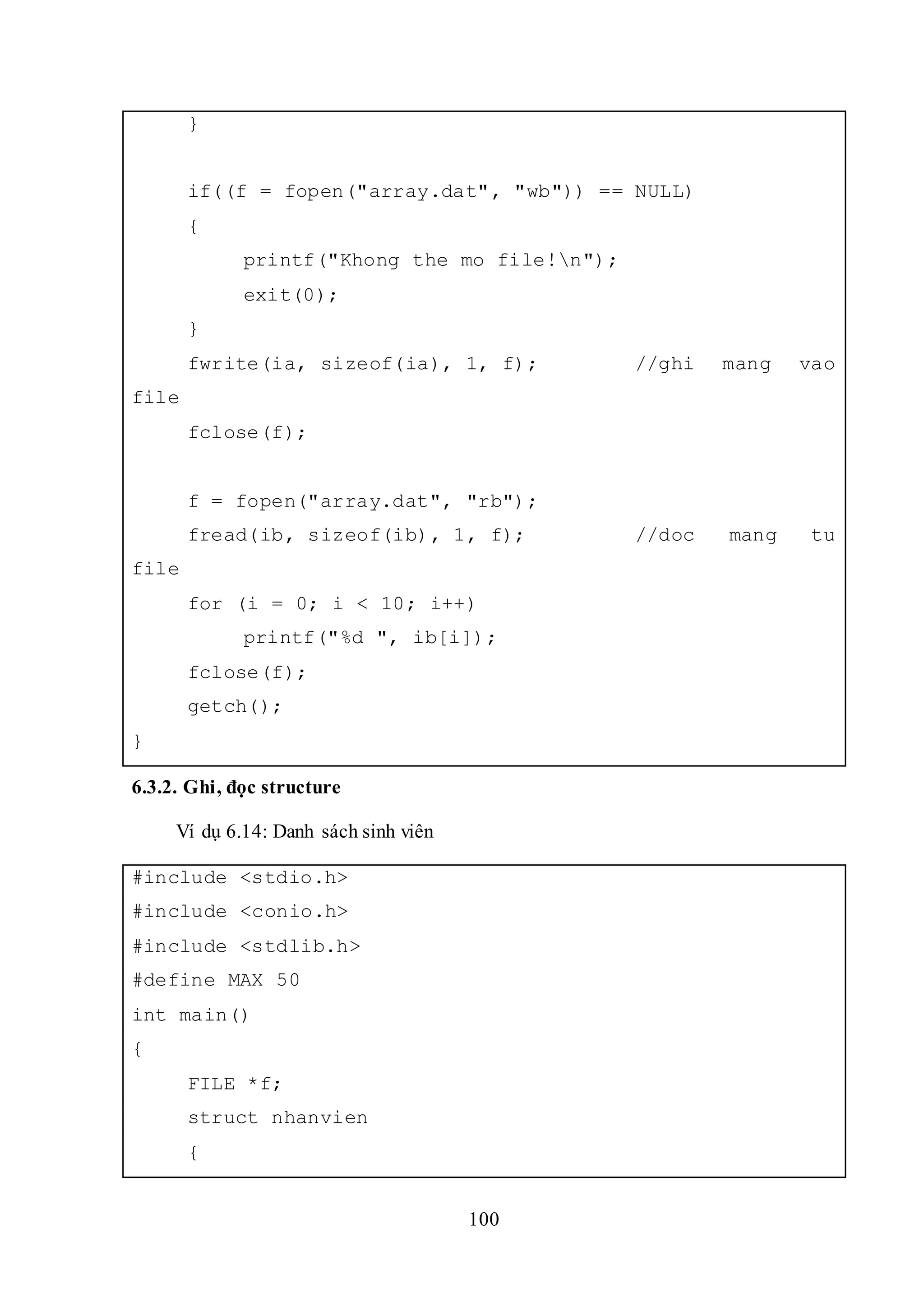 100
}
if((f = fopen("array.dat", "wb")) == NULL)
{
printf("Khong the mo file!n");
exit(0);
}
fwrite(ia, sizeof(ia), 1, f); //ghi mang vao
file
fclose(f);
f = fopen("array.dat", "rb");
fread(ib, sizeof(ib), 1, f); //doc mang tu
file
for (i = 0; i < 10; i++)
printf("%d ", ib[i]);
fclose(f);
getch();
}
6.3.2. Ghi, đọc structure
Ví dụ 6.14: Danh sách sinh viên
#include <stdio.h>
#include <conio.h>
#include <stdlib.h>
#define MAX 50
int main()
{
FILE *f;
struct nhanvien
{
 