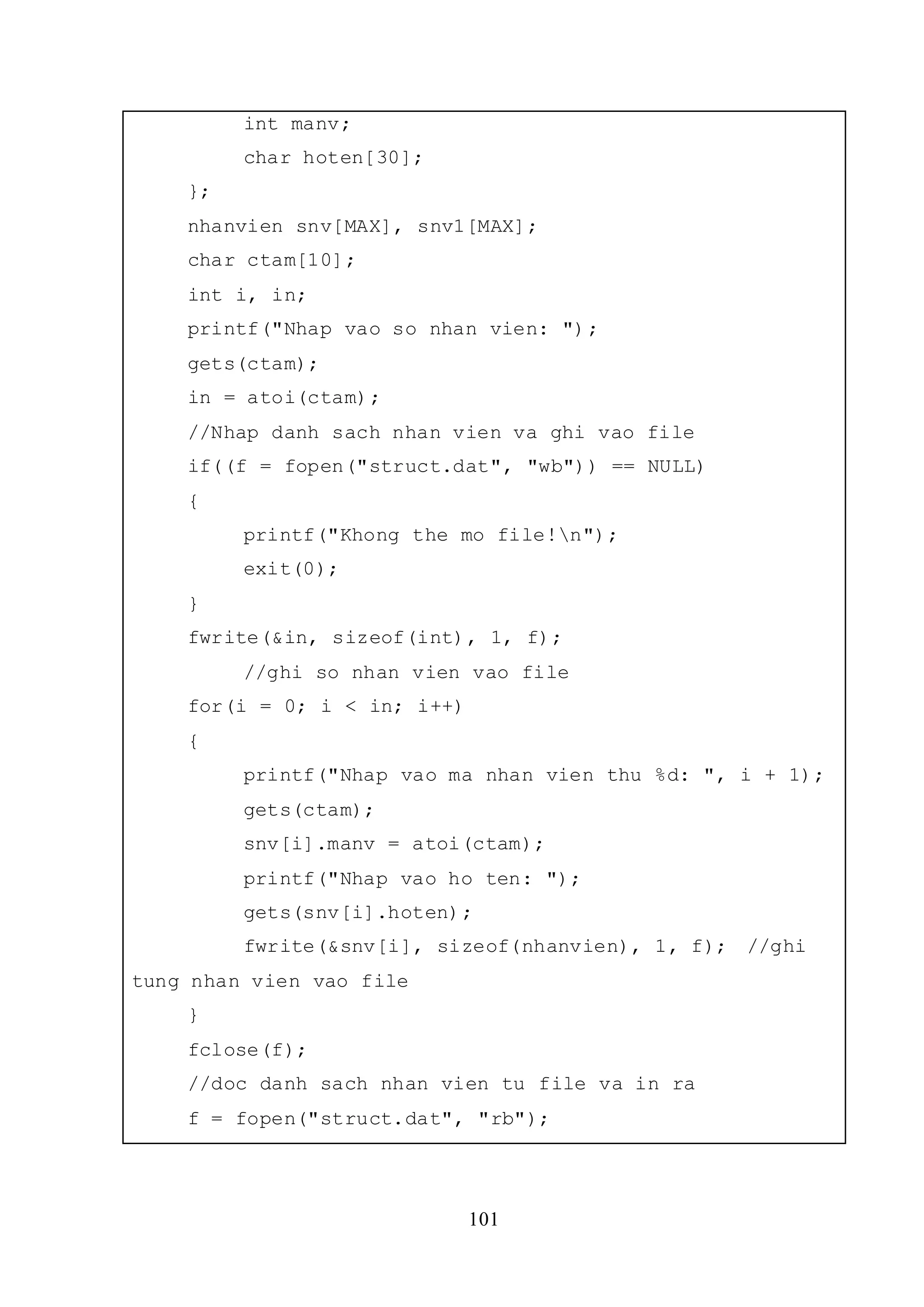 101
int manv;
char hoten[30];
};
nhanvien snv[MAX], snv1[MAX];
char ctam[10];
int i, in;
printf("Nhap vao so nhan vien: ");
gets(ctam);
in = atoi(ctam);
//Nhap danh sach nhan vien va ghi vao file
if((f = fopen("struct.dat", "wb")) == NULL)
{
printf("Khong the mo file!n");
exit(0);
}
fwrite(&in, sizeof(int), 1, f);
//ghi so nhan vien vao file
for(i = 0; i < in; i++)
{
printf("Nhap vao ma nhan vien thu %d: ", i + 1);
gets(ctam);
snv[i].manv = atoi(ctam);
printf("Nhap vao ho ten: ");
gets(snv[i].hoten);
fwrite(&snv[i], sizeof(nhanvien), 1, f); //ghi
tung nhan vien vao file
}
fclose(f);
//doc danh sach nhan vien tu file va in ra
f = fopen("struct.dat", "rb");
 
