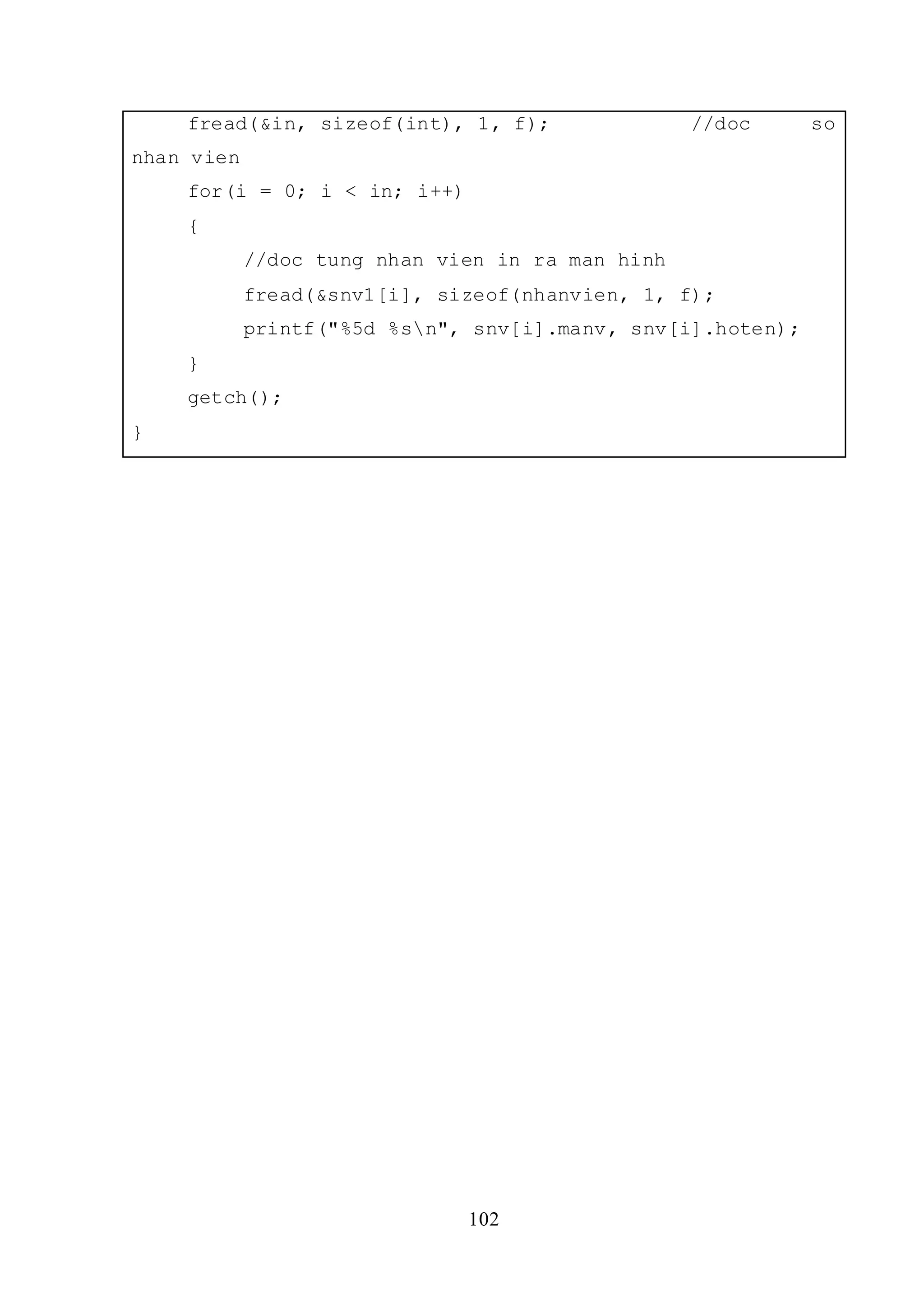 102
fread(&in, sizeof(int), 1, f); //doc so
nhan vien
for(i = 0; i < in; i++)
{
//doc tung nhan vien in ra man hinh
fread(&snv1[i], sizeof(nhanvien, 1, f);
printf("%5d %sn", snv[i].manv, snv[i].hoten);
}
getch();
}
 