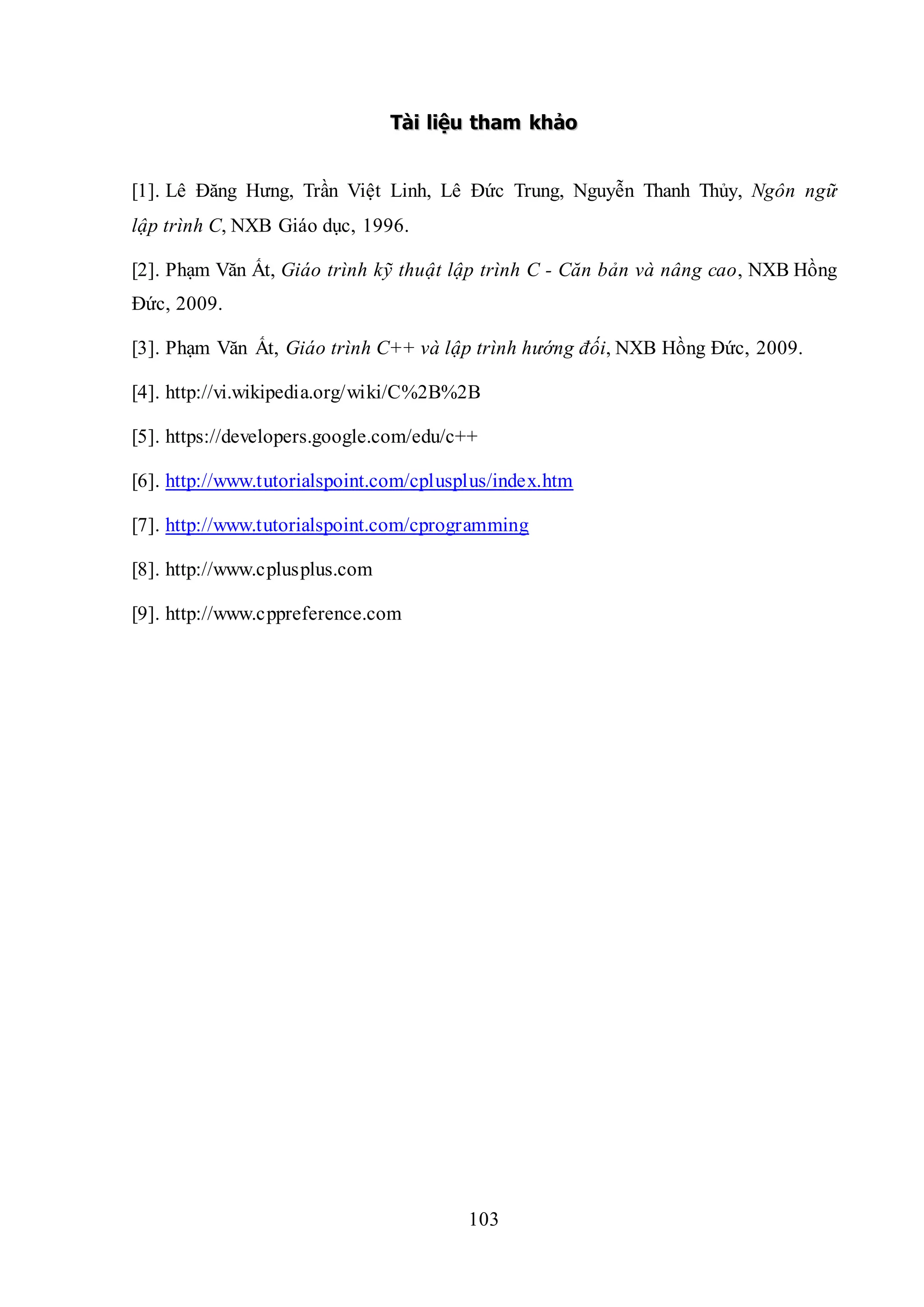 103
TTààii lliiệệuu tthhaamm kkhhảảoo
[1]. Lê Đăng Hưng, Trần Việt Linh, Lê Đức Trung, Nguyễn Thanh Thủy, Ngôn ngữ
lập trình C, NXB Giáo dục, 1996.
[2]. Phạm Văn Ất, Giáo trình kỹ thuật lập trình C - Căn bản và nâng cao, NXB Hồng
Đức, 2009.
[3]. Phạm Văn Ất, Giáo trình C++ và lập trình hướng đối, NXB Hồng Đức, 2009.
[4]. http://vi.wikipedia.org/wiki/C%2B%2B
[5]. https://developers.google.com/edu/c++
[6]. http://www.tutorialspoint.com/cplusplus/index.htm
[7]. http://www.tutorialspoint.com/cprogramming
[8]. http://www.cplusplus.com
[9]. http://www.cppreference.com
 