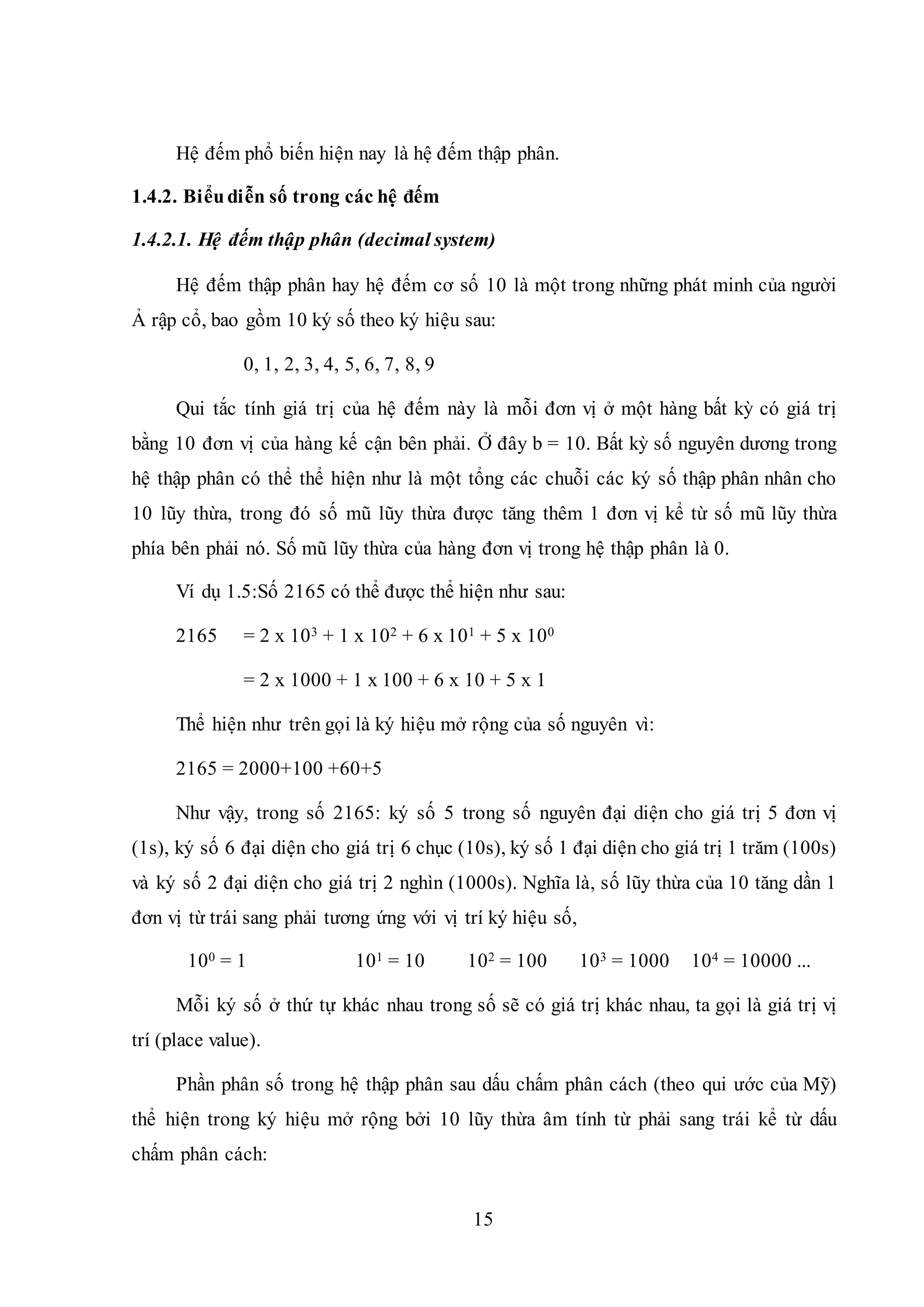 15
Hệ đếm phổ biến hiện nay là hệ đếm thập phân.
1.4.2. Biểudiễn số trong các hệ đếm
1.4.2.1. Hệ đếm thập phân (decimal system)
Hệ đếm thập phân hay hệ đếm cơ số 10 là một trong những phát minh của người
Ả rập cổ, bao gồm 10 ký số theo ký hiệu sau:
0, 1, 2, 3, 4, 5, 6, 7, 8, 9
Qui tắc tính giá trị của hệ đếm này là mỗi đơn vị ở một hàng bất kỳ có giá trị
bằng 10 đơn vị của hàng kế cận bên phải. Ở đây b = 10. Bất kỳ số nguyên dương trong
hệ thập phân có thể thể hiện như là một tổng các chuỗi các ký số thập phân nhân cho
10 lũy thừa, trong đó số mũ lũy thừa được tăng thêm 1 đơn vị kể từ số mũ lũy thừa
phía bên phải nó. Số mũ lũy thừa của hàng đơn vị trong hệ thập phân là 0.
Ví dụ 1.5:Số 2165 có thể được thể hiện như sau:
2165 = 2 x 103 + 1 x 102 + 6 x 101 + 5 x 100
= 2 x 1000 + 1 x 100 + 6 x 10 + 5 x 1
Thể hiện như trên gọi là ký hiệu mở rộng của số nguyên vì:
2165 = 2000+100 +60+5
Như vậy, trong số 2165: ký số 5 trong số nguyên đại diện cho giá trị 5 đơn vị
(1s), ký số 6 đại diện cho giá trị 6 chục (10s), ký số 1 đại diện cho giá trị 1 trăm (100s)
và ký số 2 đại diện cho giá trị 2 nghìn (1000s). Nghĩa là, số lũy thừa của 10 tăng dần 1
đơn vị từ trái sang phải tương ứng với vị trí ký hiệu số,
100 = 1 101 = 10 102 = 100 103 = 1000 104 = 10000 ...
Mỗi ký số ở thứ tự khác nhau trong số sẽ có giá trị khác nhau, ta gọi là giá trị vị
trí (place value).
Phần phân số trong hệ thập phân sau dấu chấm phân cách (theo qui ước của Mỹ)
thể hiện trong ký hiệu mở rộng bởi 10 lũy thừa âm tính từ phải sang trái kể từ dấu
chấm phân cách:
 