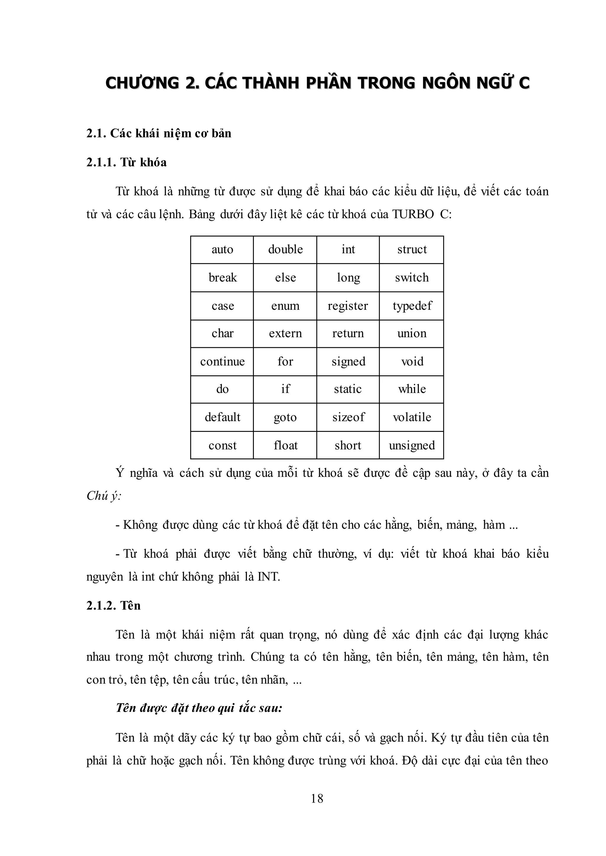 18
CCHHƯƯƠƠNNGG 22.. CCÁÁCC TTHHÀÀNNHH PPHHẦẦNN TTRROONNGG NNGGÔÔNN NNGGỮỮ CC
2.1. Các khái niệm cơ bản
2.1.1. Từ khóa
Từ khoá là những từ được sử dụng để khai báo các kiểu dữ liệu, để viết các toán
tử và các câu lệnh. Bảng dưới đây liệt kê các từ khoá của TURBO C:
auto double int struct
break else long switch
case enum register typedef
char extern return union
continue for signed void
do if static while
default goto sizeof volatile
const float short unsigned
Ý nghĩa và cách sử dụng của mỗi từ khoá sẽ được đề cập sau này, ở đây ta cần
Chú ý:
- Không được dùng các từ khoá để đặt tên cho các hằng, biến, mảng, hàm ...
- Từ khoá phải được viết bằng chữ thường, ví dụ: viết từ khoá khai báo kiểu
nguyên là int chứ không phải là INT.
2.1.2. Tên
Tên là một khái niệm rất quan trọng, nó dùng để xác định các đại lượng khác
nhau trong một chương trình. Chúng ta có tên hằng, tên biến, tên mảng, tên hàm, tên
con trỏ, tên tệp, tên cấu trúc, tên nhãn, ...
Tên được đặt theo qui tắc sau:
Tên là một dãy các ký tự bao gồm chữ cái, số và gạch nối. Ký tự đầu tiên của tên
phải là chữ hoặc gạch nối. Tên không được trùng với khoá. Độ dài cực đại của tên theo
 