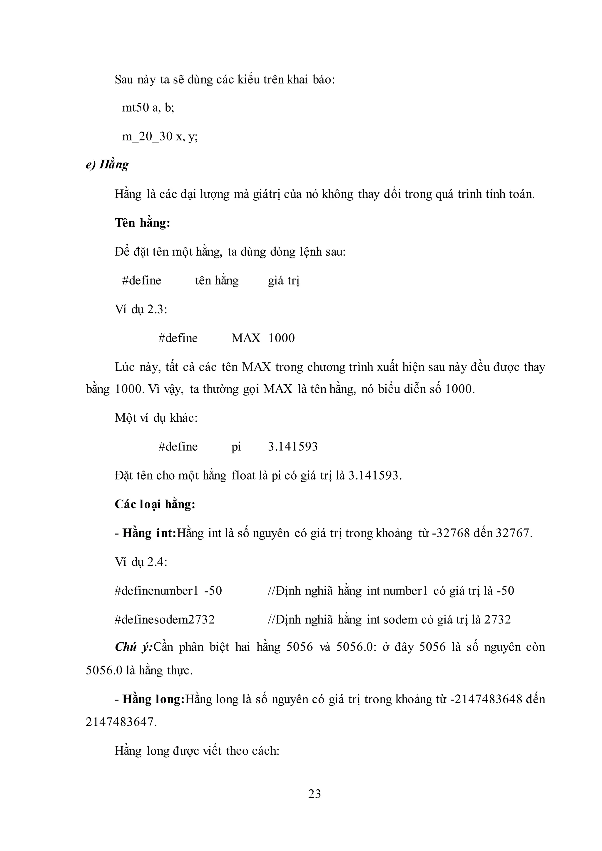 23
Sau này ta sẽ dùng các kiểu trên khai báo:
mt50 a, b;
m_20_30 x, y;
e) Hằng
Hằng là các đại lượng mà giátrị của nó không thay đổi trong quá trình tính toán.
Tên hằng:
Để đặt tên một hằng, ta dùng dòng lệnh sau:
#define tên hằng giá trị
Ví dụ 2.3:
#define MAX 1000
Lúc này, tất cả các tên MAX trong chương trình xuất hiện sau này đều được thay
bằng 1000. Vì vậy, ta thường gọi MAX là tên hằng, nó biểu diễn số 1000.
Một ví dụ khác:
#define pi 3.141593
Đặt tên cho một hằng float là pi có giá trị là 3.141593.
Các loại hằng:
- Hằng int:Hằng int là số nguyên có giá trị trong khoảng từ -32768 đến 32767.
Ví dụ 2.4:
#definenumber1 -50 //Định nghiã hằng int number1 có giá trị là -50
#definesodem2732 //Định nghiã hằng int sodem có giá trị là 2732
Chú ý:Cần phân biệt hai hằng 5056 và 5056.0: ở đây 5056 là số nguyên còn
5056.0 là hằng thực.
- Hằng long:Hằng long là số nguyên có giá trị trong khoảng từ -2147483648 đến
2147483647.
Hằng long được viết theo cách:
 