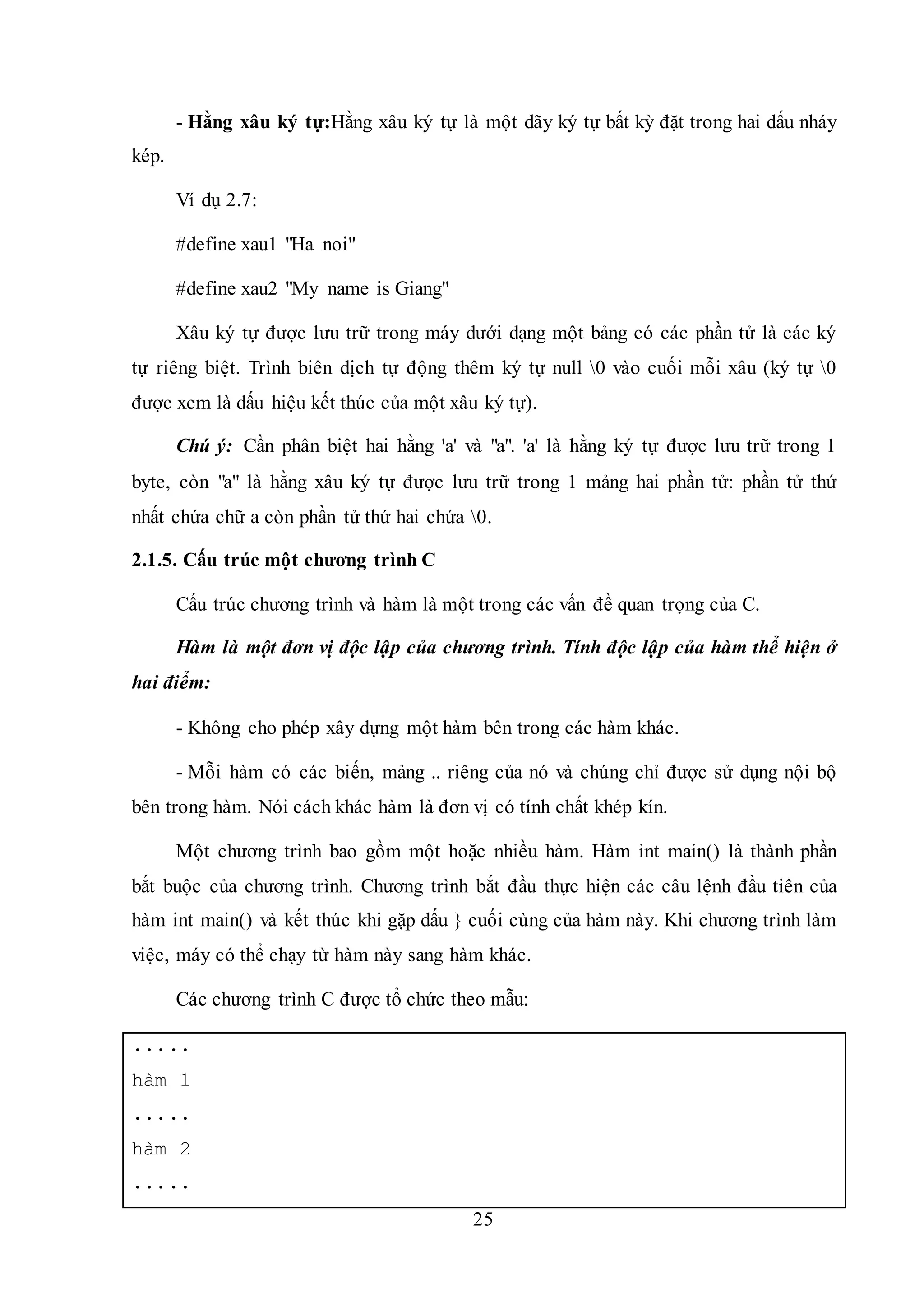 25
- Hằng xâu ký tự:Hằng xâu ký tự là một dãy ký tự bất kỳ đặt trong hai dấu nháy
kép.
Ví dụ 2.7:
#define xau1 "Ha noi"
#define xau2 "My name is Giang"
Xâu ký tự được lưu trữ trong máy dưới dạng một bảng có các phần tử là các ký
tự riêng biệt. Trình biên dịch tự động thêm ký tự null 0 vào cuối mỗi xâu (ký tự 0
được xem là dấu hiệu kết thúc của một xâu ký tự).
Chú ý: Cần phân biệt hai hằng 'a' và "a". 'a' là hằng ký tự được lưu trữ trong 1
byte, còn "a" là hằng xâu ký tự được lưu trữ trong 1 mảng hai phần tử: phần tử thứ
nhất chứa chữ a còn phần tử thứ hai chứa 0.
2.1.5. Cấu trúc một chương trình C
Cấu trúc chương trình và hàm là một trong các vấn đề quan trọng của C.
Hàm là một đơn vị độc lập của chương trình. Tính độc lập của hàm thể hiện ở
hai điểm:
- Không cho phép xây dựng một hàm bên trong các hàm khác.
- Mỗi hàm có các biến, mảng .. riêng của nó và chúng chỉ được sử dụng nội bộ
bên trong hàm. Nói cách khác hàm là đơn vị có tính chất khép kín.
Một chương trình bao gồm một hoặc nhiều hàm. Hàm int main() là thành phần
bắt buộc của chương trình. Chương trình bắt đầu thực hiện các câu lệnh đầu tiên của
hàm int main() và kết thúc khi gặp dấu } cuối cùng của hàm này. Khi chương trình làm
việc, máy có thể chạy từ hàm này sang hàm khác.
Các chương trình C được tổ chức theo mẫu:
.....
hàm 1
.....
hàm 2
.....
 