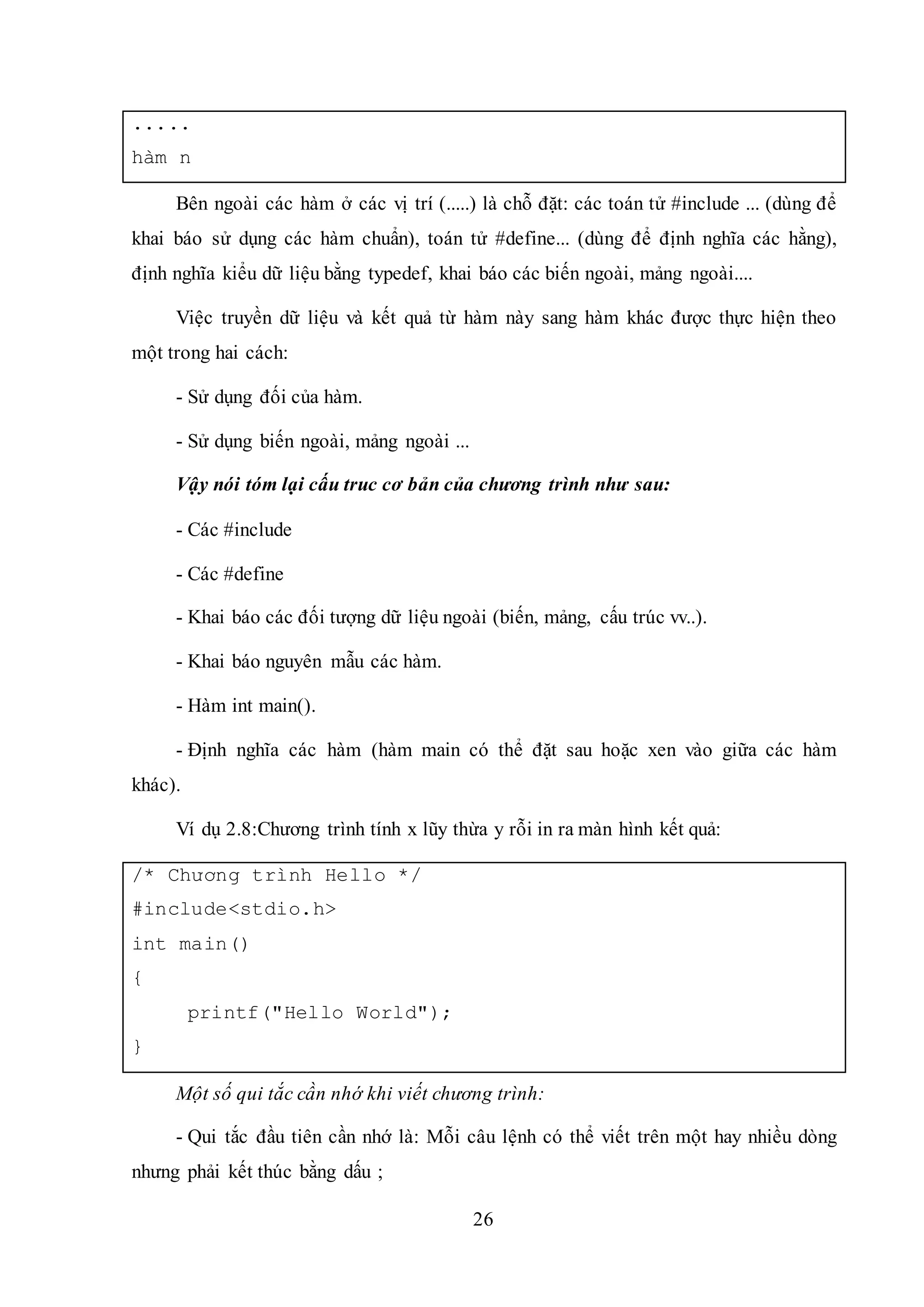 26
.....
hàm n
Bên ngoài các hàm ở các vị trí (.....) là chỗ đặt: các toán tử #include ... (dùng để
khai báo sử dụng các hàm chuẩn), toán tử #define... (dùng để định nghĩa các hằng),
định nghĩa kiểu dữ liệu bằng typedef, khai báo các biến ngoài, mảng ngoài....
Việc truyền dữ liệu và kết quả từ hàm này sang hàm khác được thực hiện theo
một trong hai cách:
- Sử dụng đối của hàm.
- Sử dụng biến ngoài, mảng ngoài ...
Vậy nói tóm lại cấu truc cơ bản của chương trình như sau:
- Các #include
- Các #define
- Khai báo các đối tượng dữ liệu ngoài (biến, mảng, cấu trúc vv..).
- Khai báo nguyên mẫu các hàm.
- Hàm int main().
- Định nghĩa các hàm (hàm main có thể đặt sau hoặc xen vào giữa các hàm
khác).
Ví dụ 2.8:Chương trình tính x lũy thừa y rỗi in ra màn hình kết quả:
/* Chương trình Hello */
#include<stdio.h>
int main()
{
printf("Hello World");
}
Một số qui tắc cần nhớ khi viết chương trình:
- Qui tắc đầu tiên cần nhớ là: Mỗi câu lệnh có thể viết trên một hay nhiều dòng
nhưng phải kết thúc bằng dấu ;
 