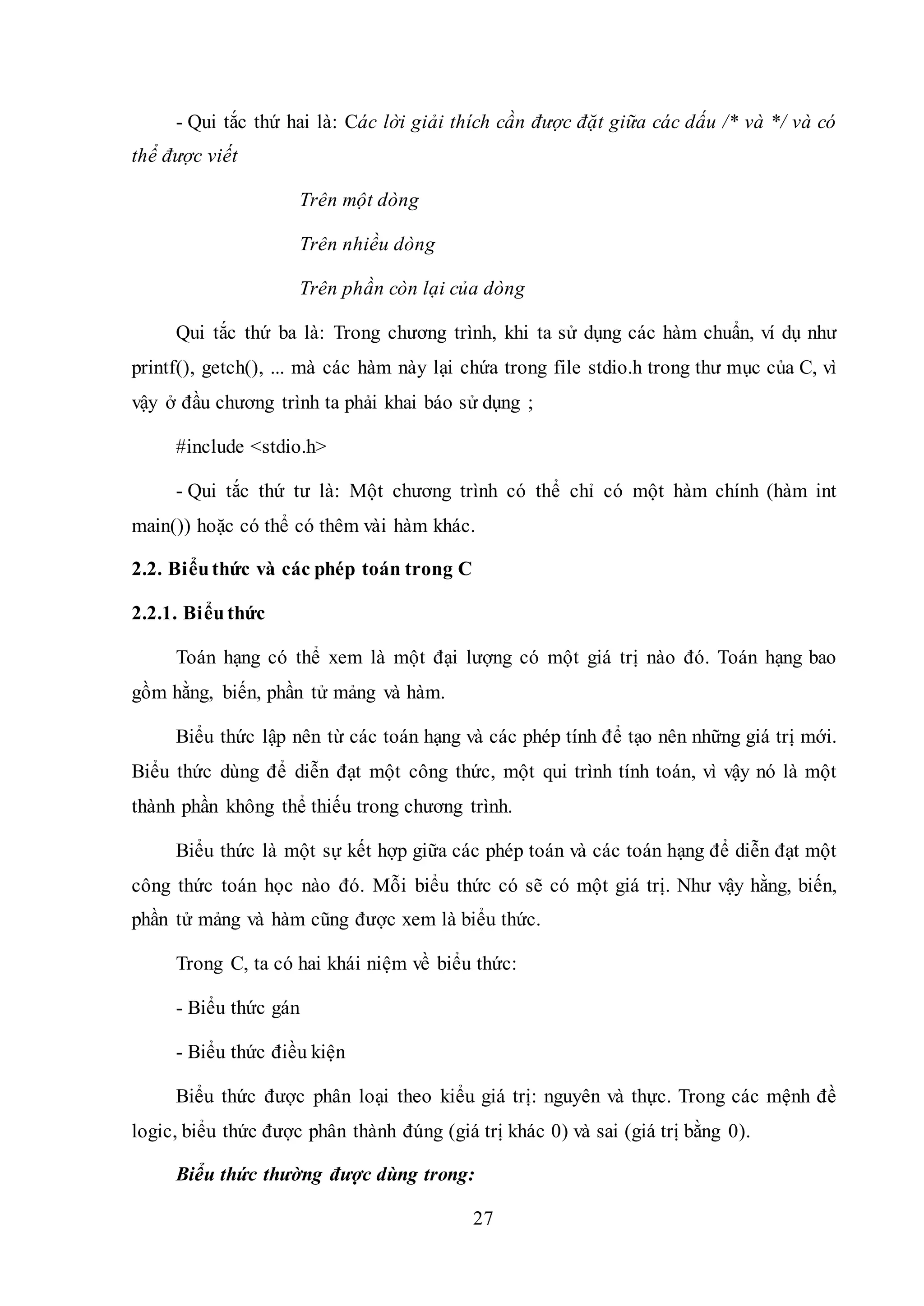 27
- Qui tắc thứ hai là: Các lời giải thích cần được đặt giữa các dấu /* và */ và có
thể được viết
Trên một dòng
Trên nhiều dòng
Trên phần còn lại của dòng
Qui tắc thứ ba là: Trong chương trình, khi ta sử dụng các hàm chuẩn, ví dụ như
printf(), getch(), ... mà các hàm này lại chứa trong file stdio.h trong thư mục của C, vì
vậy ở đầu chương trình ta phải khai báo sử dụng ;
#include <stdio.h>
- Qui tắc thứ tư là: Một chương trình có thể chỉ có một hàm chính (hàm int
main()) hoặc có thể có thêm vài hàm khác.
2.2. Biểuthức và các phép toán trong C
2.2.1. Biểuthức
Toán hạng có thể xem là một đại lượng có một giá trị nào đó. Toán hạng bao
gồm hằng, biến, phần tử mảng và hàm.
Biểu thức lập nên từ các toán hạng và các phép tính để tạo nên những giá trị mới.
Biểu thức dùng để diễn đạt một công thức, một qui trình tính toán, vì vậy nó là một
thành phần không thể thiếu trong chương trình.
Biểu thức là một sự kết hợp giữa các phép toán và các toán hạng để diễn đạt một
công thức toán học nào đó. Mỗi biểu thức có sẽ có một giá trị. Như vậy hằng, biến,
phần tử mảng và hàm cũng được xem là biểu thức.
Trong C, ta có hai khái niệm về biểu thức:
- Biểu thức gán
- Biểu thức điều kiện
Biểu thức được phân loại theo kiểu giá trị: nguyên và thực. Trong các mệnh đề
logic, biểu thức được phân thành đúng (giá trị khác 0) và sai (giá trị bằng 0).
Biểu thức thường được dùng trong:
 