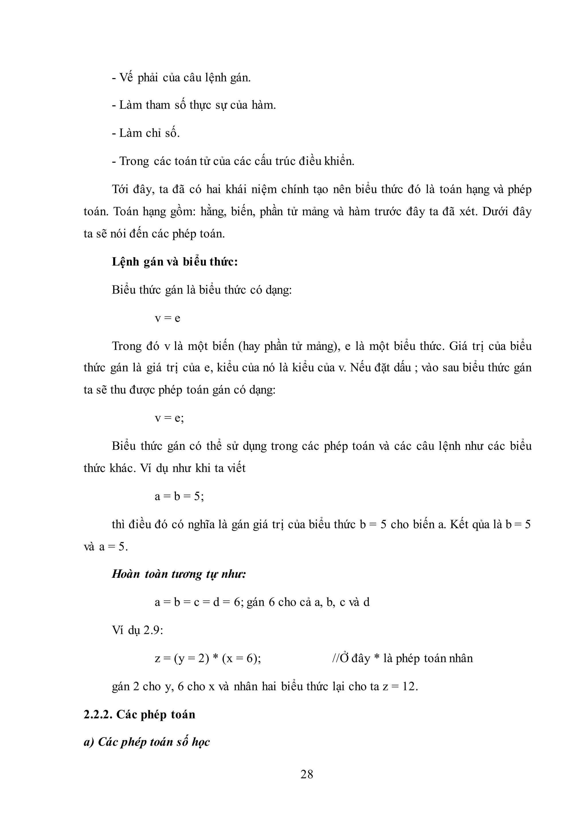 28
- Vế phải của câu lệnh gán.
- Làm tham số thực sự của hàm.
- Làm chỉ số.
- Trong các toán tử của các cấu trúc điều khiển.
Tới đây, ta đã có hai khái niệm chính tạo nên biểu thức đó là toán hạng và phép
toán. Toán hạng gồm: hằng, biến, phần tử mảng và hàm trước đây ta đã xét. Dưới đây
ta sẽ nói đến các phép toán.
Lệnh gán và biểu thức:
Biểu thức gán là biểu thức có dạng:
v = e
Trong đó v là một biến (hay phần tử mảng), e là một biểu thức. Giá trị của biểu
thức gán là giá trị của e, kiểu của nó là kiểu của v. Nếu đặt dấu ; vào sau biểu thức gán
ta sẽ thu được phép toán gán có dạng:
v = e;
Biểu thức gán có thể sử dụng trong các phép toán và các câu lệnh như các biểu
thức khác. Ví dụ như khi ta viết
a = b = 5;
thì điều đó có nghĩa là gán giá trị của biểu thức b = 5 cho biến a. Kết qủa là b = 5
và a = 5.
Hoàn toàn tương tự như:
a = b = c = d = 6; gán 6 cho cả a, b, c và d
Ví dụ 2.9:
z = (y = 2) * (x = 6); //Ở đây * là phép toán nhân
gán 2 cho y, 6 cho x và nhân hai biểu thức lại cho ta z = 12.
2.2.2. Các phép toán
a) Các phép toán số học
 