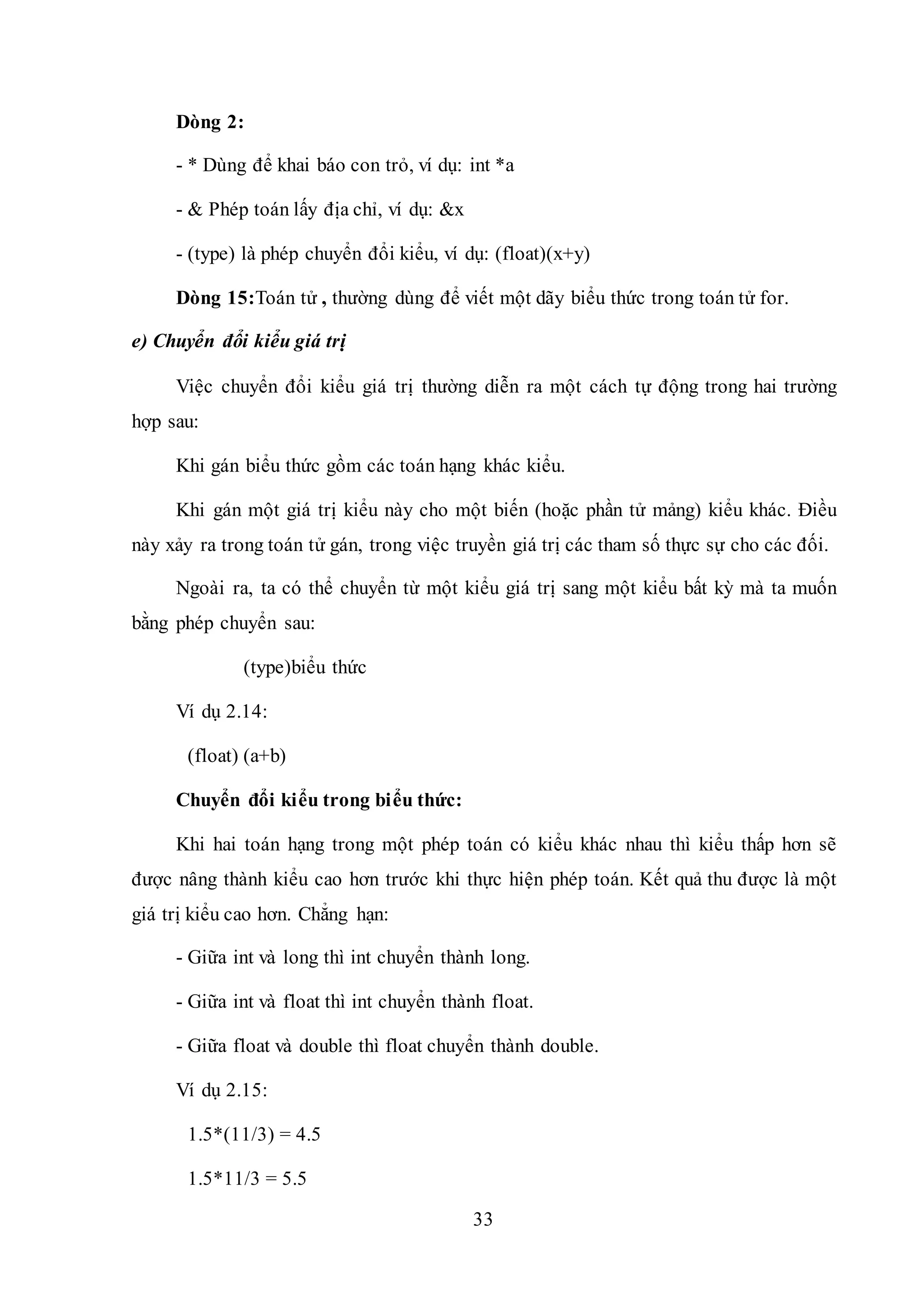 33
Dòng 2:
- * Dùng để khai báo con trỏ, ví dụ: int *a
- & Phép toán lấy địa chỉ, ví dụ: &x
- (type) là phép chuyển đổi kiểu, ví dụ: (float)(x+y)
Dòng 15:Toán tử , thường dùng để viết một dãy biểu thức trong toán tử for.
e) Chuyển đổi kiểu giá trị
Việc chuyển đổi kiểu giá trị thường diễn ra một cách tự động trong hai trường
hợp sau:
Khi gán biểu thức gồm các toán hạng khác kiểu.
Khi gán một giá trị kiểu này cho một biến (hoặc phần tử mảng) kiểu khác. Điều
này xảy ra trong toán tử gán, trong việc truyền giá trị các tham số thực sự cho các đối.
Ngoài ra, ta có thể chuyển từ một kiểu giá trị sang một kiểu bất kỳ mà ta muốn
bằng phép chuyển sau:
(type)biểu thức
Ví dụ 2.14:
(float) (a+b)
Chuyển đổi kiểu trong biểu thức:
Khi hai toán hạng trong một phép toán có kiểu khác nhau thì kiểu thấp hơn sẽ
được nâng thành kiểu cao hơn trước khi thực hiện phép toán. Kết quả thu được là một
giá trị kiểu cao hơn. Chẳng hạn:
- Giữa int và long thì int chuyển thành long.
- Giữa int và float thì int chuyển thành float.
- Giữa float và double thì float chuyển thành double.
Ví dụ 2.15:
1.5*(11/3) = 4.5
1.5*11/3 = 5.5
 
