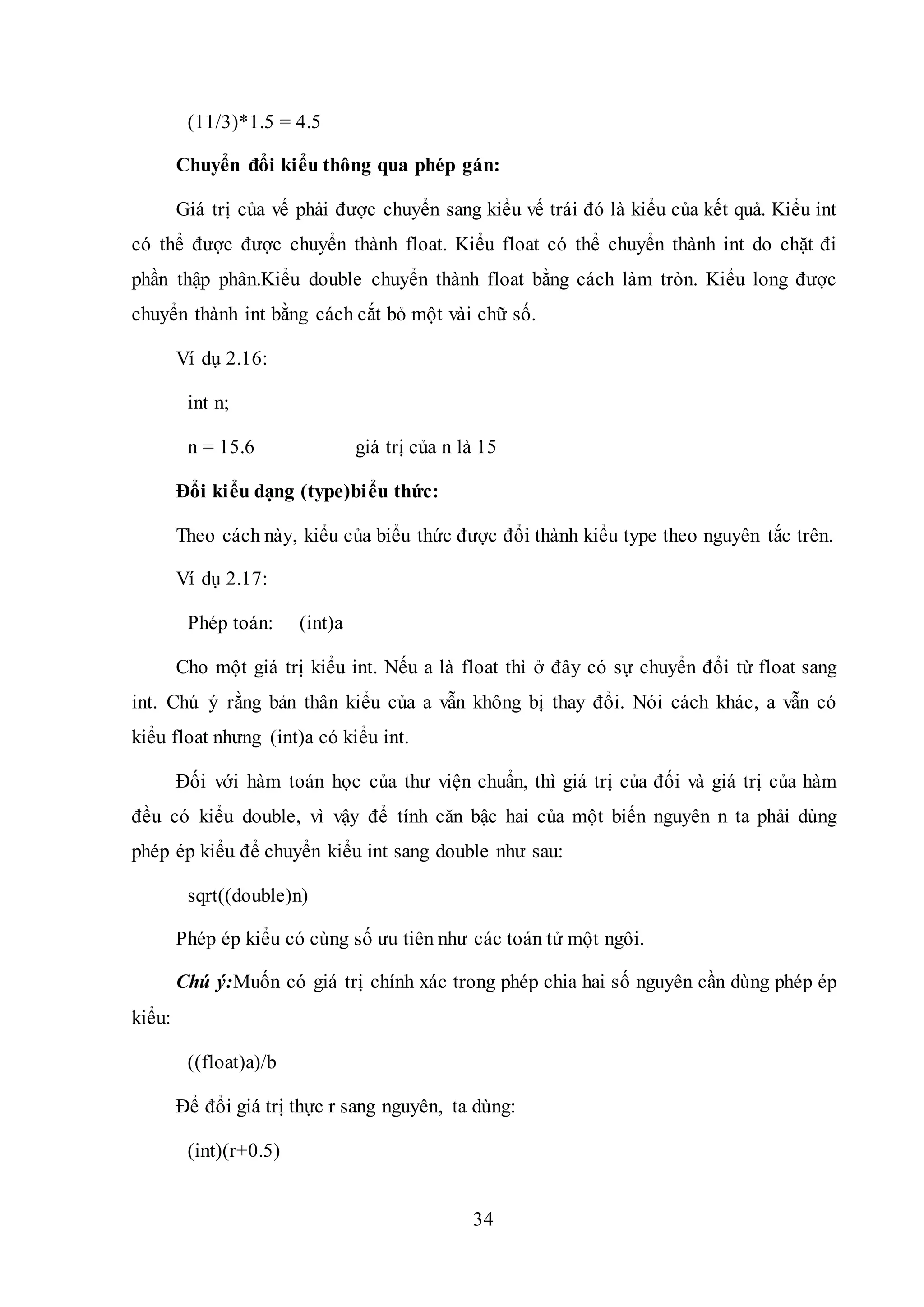 34
(11/3)*1.5 = 4.5
Chuyển đổi kiểu thông qua phép gán:
Giá trị của vế phải được chuyển sang kiểu vế trái đó là kiểu của kết quả. Kiểu int
có thể được được chuyển thành float. Kiểu float có thể chuyển thành int do chặt đi
phần thập phân.Kiểu double chuyển thành float bằng cách làm tròn. Kiểu long được
chuyển thành int bằng cách cắt bỏ một vài chữ số.
Ví dụ 2.16:
int n;
n = 15.6 giá trị của n là 15
Đổi kiểu dạng (type)biểu thức:
Theo cách này, kiểu của biểu thức được đổi thành kiểu type theo nguyên tắc trên.
Ví dụ 2.17:
Phép toán: (int)a
Cho một giá trị kiểu int. Nếu a là float thì ở đây có sự chuyển đổi từ float sang
int. Chú ý rằng bản thân kiểu của a vẫn không bị thay đổi. Nói cách khác, a vẫn có
kiểu float nhưng (int)a có kiểu int.
Đối với hàm toán học của thư viện chuẩn, thì giá trị của đối và giá trị của hàm
đều có kiểu double, vì vậy để tính căn bậc hai của một biến nguyên n ta phải dùng
phép ép kiểu để chuyển kiểu int sang double như sau:
sqrt((double)n)
Phép ép kiểu có cùng số ưu tiên như các toán tử một ngôi.
Chú ý:Muốn có giá trị chính xác trong phép chia hai số nguyên cần dùng phép ép
kiểu:
((float)a)/b
Để đổi giá trị thực r sang nguyên, ta dùng:
(int)(r+0.5)
 
