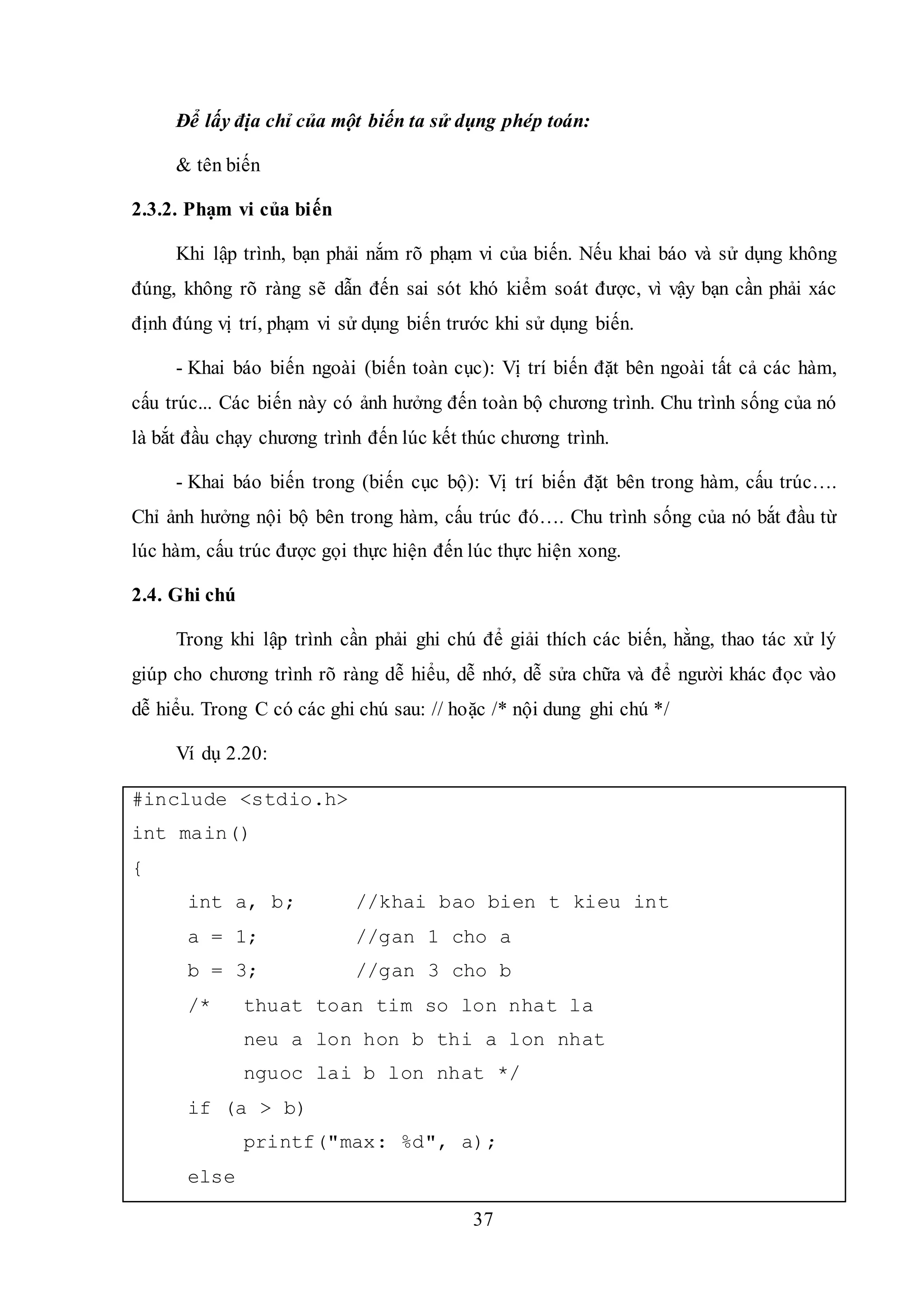 37
Để lấy địa chỉ của một biến ta sử dụng phép toán:
& tên biến
2.3.2. Phạm vi của biến
Khi lập trình, bạn phải nắm rõ phạm vi của biến. Nếu khai báo và sử dụng không
đúng, không rõ ràng sẽ dẫn đến sai sót khó kiểm soát được, vì vậy bạn cần phải xác
định đúng vị trí, phạm vi sử dụng biến trước khi sử dụng biến.
- Khai báo biến ngoài (biến toàn cục): Vị trí biến đặt bên ngoài tất cả các hàm,
cấu trúc... Các biến này có ảnh hưởng đến toàn bộ chương trình. Chu trình sống của nó
là bắt đầu chạy chương trình đến lúc kết thúc chương trình.
- Khai báo biến trong (biến cục bộ): Vị trí biến đặt bên trong hàm, cấu trúc….
Chỉ ảnh hưởng nội bộ bên trong hàm, cấu trúc đó…. Chu trình sống của nó bắt đầu từ
lúc hàm, cấu trúc được gọi thực hiện đến lúc thực hiện xong.
2.4. Ghi chú
Trong khi lập trình cần phải ghi chú để giải thích các biến, hằng, thao tác xử lý
giúp cho chương trình rõ ràng dễ hiểu, dễ nhớ, dễ sửa chữa và để người khác đọc vào
dễ hiểu. Trong C có các ghi chú sau: // hoặc /* nội dung ghi chú */
Ví dụ 2.20:
#include <stdio.h>
int main()
{
int a, b; //khai bao bien t kieu int
a = 1; //gan 1 cho a
b = 3; //gan 3 cho b
/* thuat toan tim so lon nhat la
neu a lon hon b thi a lon nhat
nguoc lai b lon nhat */
if (a > b)
printf("max: %d", a);
else
 