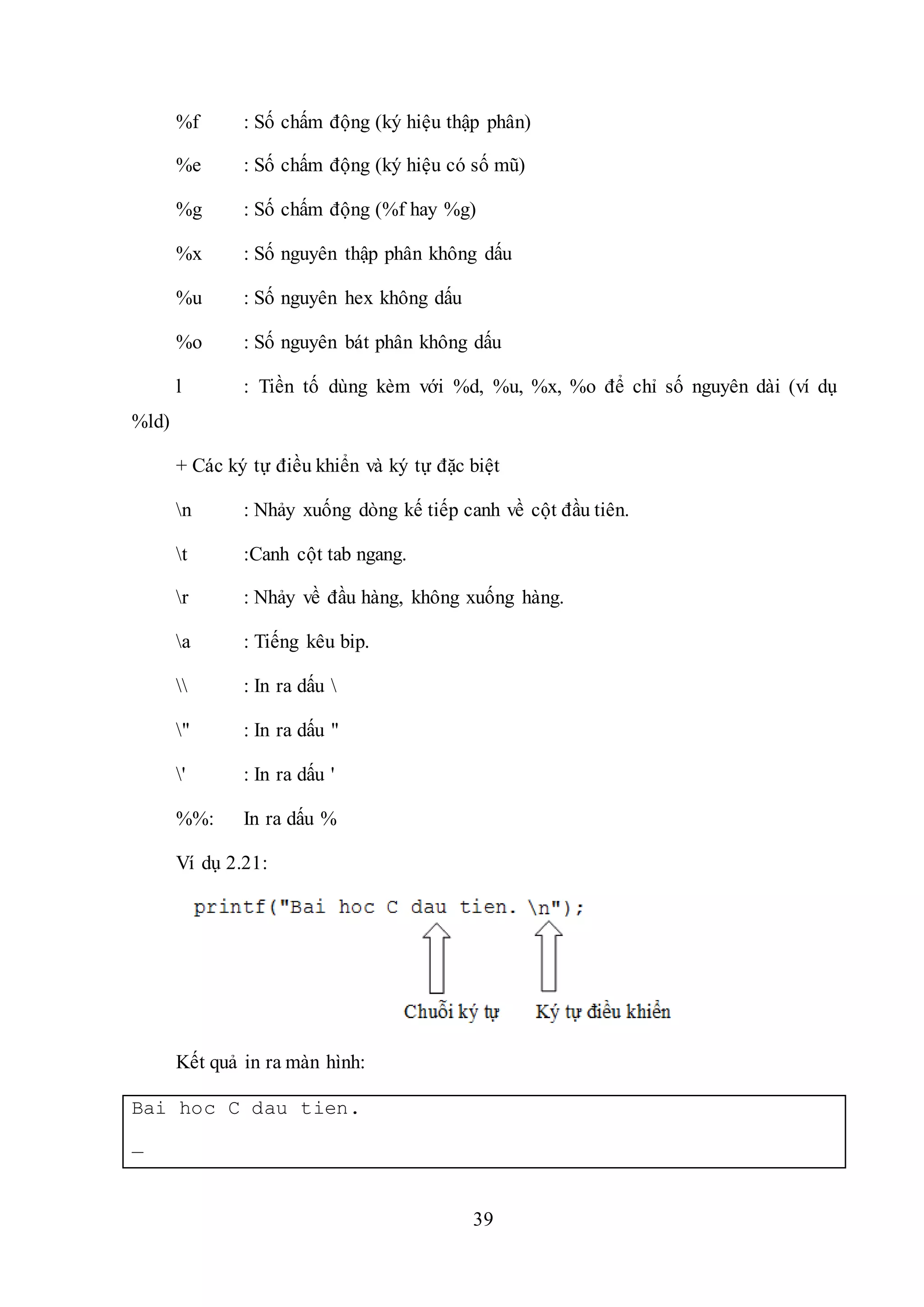 39
%f : Số chấm động (ký hiệu thập phân)
%e : Số chấm động (ký hiệu có số mũ)
%g : Số chấm động (%f hay %g)
%x : Số nguyên thập phân không dấu
%u : Số nguyên hex không dấu
%o : Số nguyên bát phân không dấu
l : Tiền tố dùng kèm với %d, %u, %x, %o để chỉ số nguyên dài (ví dụ
%ld)
+ Các ký tự điều khiển và ký tự đặc biệt
n : Nhảy xuống dòng kế tiếp canh về cột đầu tiên.
t :Canh cột tab ngang.
r : Nhảy về đầu hàng, không xuống hàng.
a : Tiếng kêu bip.
 : In ra dấu 
" : In ra dấu "
' : In ra dấu '
%%: In ra dấu %
Ví dụ 2.21:
Kết quả in ra màn hình:
Bai hoc C dau tien.
_
 