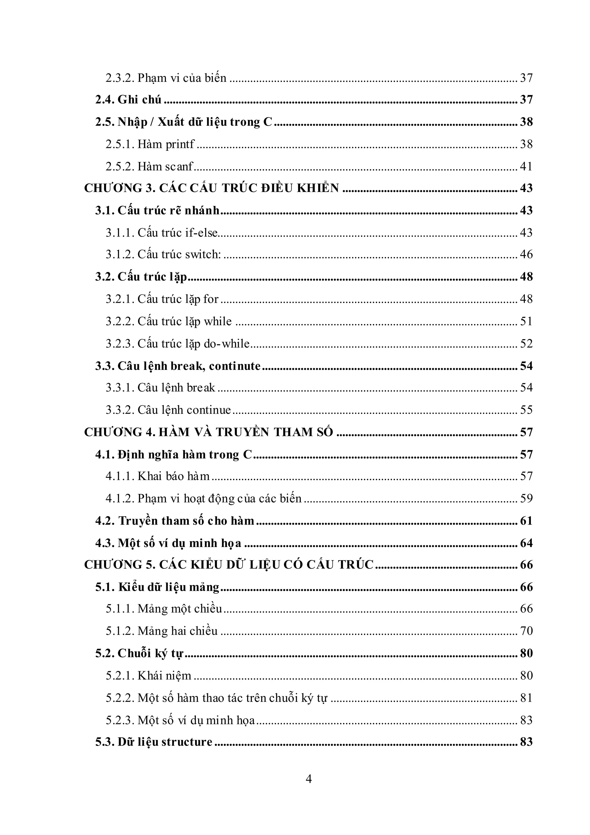 4
2.3.2. Phạm vi của biến ................................................................................................. 37
2.4. Ghi chú ....................................................................................................................... 37
2.5. Nhập / Xuất dữ liệu trong C.................................................................................. 38
2.5.1. Hàm printf ............................................................................................................ 38
2.5.2. Hàm scanf............................................................................................................. 41
CHƯƠNG 3. CÁC CẤU TRÚC ĐIỀU KHIỂN ........................................................... 43
3.1. Cấu trúc rẽ nhánh.................................................................................................... 43
3.1.1. Cấu trúc if-else..................................................................................................... 43
3.1.2. Cấu trúc switch:................................................................................................... 46
3.2. Cấu trúc lặp............................................................................................................... 48
3.2.1. Cấu trúc lặp for.................................................................................................... 48
3.2.2. Cấu trúc lặp while ............................................................................................... 51
3.2.3. Cấu trúc lặp do-while.......................................................................................... 52
3.3. Câu lệnh break, continute...................................................................................... 54
3.3.1. Câu lệnh break ..................................................................................................... 54
3.3.2. Câu lệnh continue................................................................................................ 55
CHƯƠNG 4. HÀM VÀ TRUYỀN THAM SỐ ............................................................. 57
4.1. Định nghĩa hàm trong C......................................................................................... 57
4.1.1. Khai báo hàm....................................................................................................... 57
4.1.2. Phạm vi hoạt động của các biến........................................................................ 59
4.2. Truyền tham số cho hàm........................................................................................ 61
4.3. Một số ví dụ minh họa ............................................................................................ 64
CHƯƠNG 5. CÁC KIỂU DỮ LIỆU CÓ CẤU TRÚC................................................ 66
5.1. Kiểu dữ liệu mảng.................................................................................................... 66
5.1.1. Mảng một chiều................................................................................................... 66
5.1.2. Mảng hai chiều .................................................................................................... 70
5.2. Chuỗi ký tự................................................................................................................ 80
5.2.1. Khái niệm ............................................................................................................. 80
5.2.2. Một số hàm thao tác trên chuỗi ký tự ............................................................... 81
5.2.3. Một số ví dụ minh họa........................................................................................ 83
5.3. Dữ liệu structure ...................................................................................................... 83
 