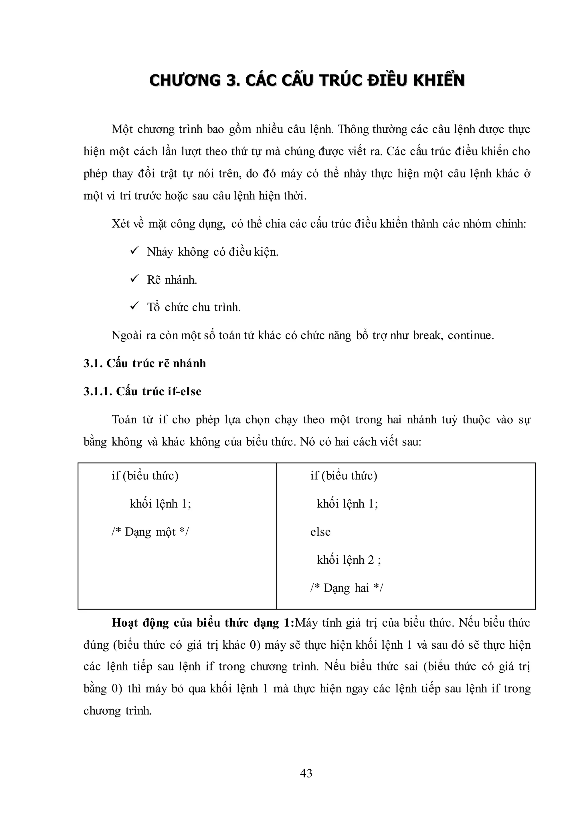 43
CCHHƯƯƠƠNNGG 33.. CCÁÁCC CCẤẤUU TTRRÚÚCC ĐĐIIỀỀUU KKHHIIỂỂNN
Một chương trình bao gồm nhiều câu lệnh. Thông thường các câu lệnh được thực
hiện một cách lần lượt theo thứ tự mà chúng được viết ra. Các cấu trúc điều khiển cho
phép thay đổi trật tự nói trên, do đó máy có thể nhảy thực hiện một câu lệnh khác ở
một ví trí trước hoặc sau câu lệnh hiện thời.
Xét về mặt công dụng, có thể chia các cấu trúc điều khiển thành các nhóm chính:
 Nhảy không có điều kiện.
 Rẽ nhánh.
 Tổ chức chu trình.
Ngoài ra còn một số toán tử khác có chức năng bổ trợ như break, continue.
3.1. Cấu trúc rẽ nhánh
3.1.1. Cấu trúc if-else
Toán tử if cho phép lựa chọn chạy theo một trong hai nhánh tuỳ thuộc vào sự
bằng không và khác không của biểu thức. Nó có hai cách viết sau:
if (biểu thức)
khối lệnh 1;
/* Dạng một */
if (biểu thức)
khối lệnh 1;
else
khối lệnh 2 ;
/* Dạng hai */
Hoạt động của biểu thức dạng 1:Máy tính giá trị của biểu thức. Nếu biểu thức
đúng (biểu thức có giá trị khác 0) máy sẽ thực hiện khối lệnh 1 và sau đó sẽ thực hiện
các lệnh tiếp sau lệnh if trong chương trình. Nếu biểu thức sai (biểu thức có giá trị
bằng 0) thì máy bỏ qua khối lệnh 1 mà thực hiện ngay các lệnh tiếp sau lệnh if trong
chương trình.
 