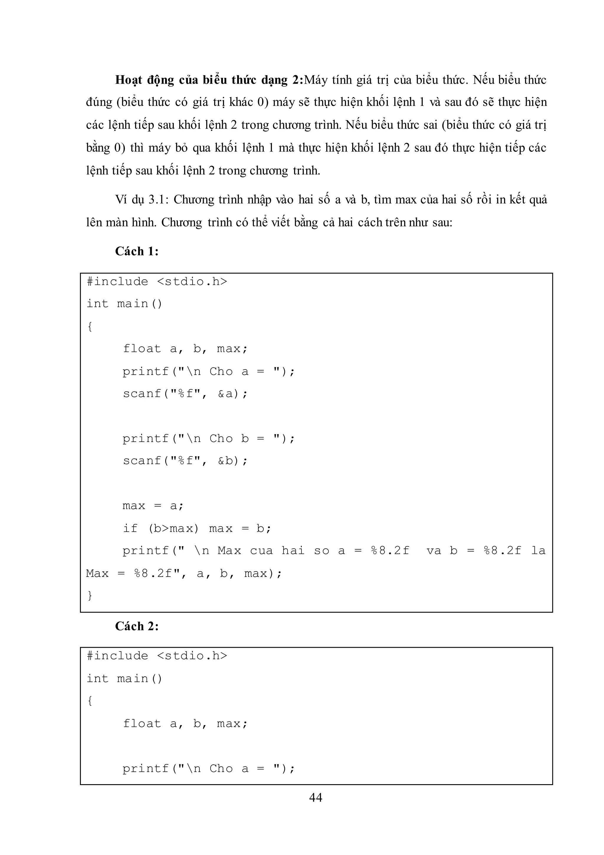 44
Hoạt động của biểu thức dạng 2:Máy tính giá trị của biểu thức. Nếu biểu thức
đúng (biểu thức có giá trị khác 0) máy sẽ thực hiện khối lệnh 1 và sau đó sẽ thực hiện
các lệnh tiếp sau khối lệnh 2 trong chương trình. Nếu biểu thức sai (biểu thức có giá trị
bằng 0) thì máy bỏ qua khối lệnh 1 mà thực hiện khối lệnh 2 sau đó thực hiện tiếp các
lệnh tiếp sau khối lệnh 2 trong chương trình.
Ví dụ 3.1: Chương trình nhập vào hai số a và b, tìm max của hai số rồi in kết quả
lên màn hình. Chương trình có thể viết bằng cả hai cách trên như sau:
Cách 1:
#include <stdio.h>
int main()
{
float a, b, max;
printf("n Cho a = ");
scanf("%f", &a);
printf("n Cho b = ");
scanf("%f", &b);
max = a;
if (b>max) max = b;
printf(" n Max cua hai so a = %8.2f va b = %8.2f la
Max = %8.2f", a, b, max);
}
Cách 2:
#include <stdio.h>
int main()
{
float a, b, max;
printf("n Cho a = ");
 
