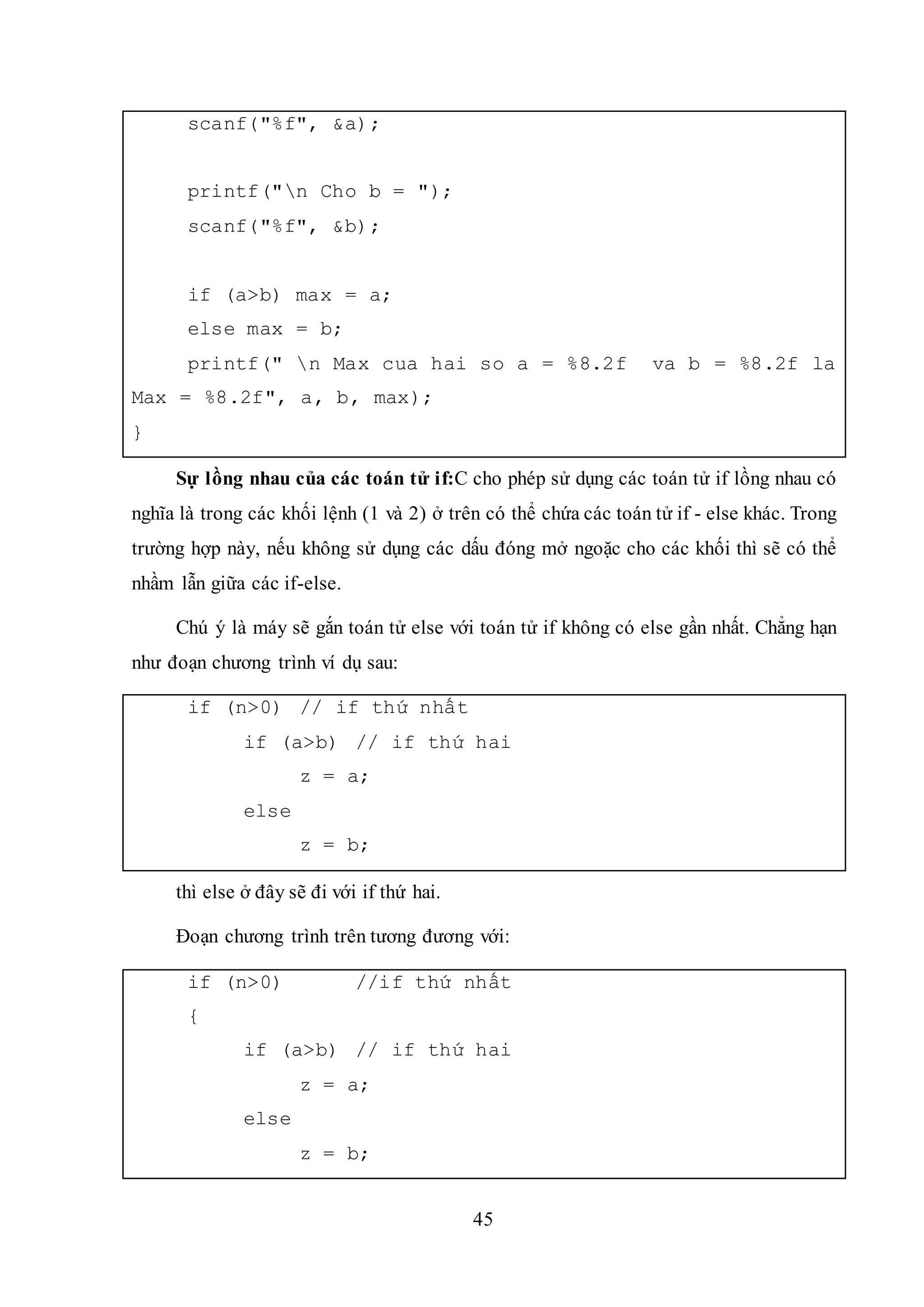 45
scanf("%f", &a);
printf("n Cho b = ");
scanf("%f", &b);
if (a>b) max = a;
else max = b;
printf(" n Max cua hai so a = %8.2f va b = %8.2f la
Max = %8.2f", a, b, max);
}
Sự lồng nhau của các toán tử if:C cho phép sử dụng các toán tử if lồng nhau có
nghĩa là trong các khối lệnh (1 và 2) ở trên có thể chứa các toán tử if - else khác. Trong
trường hợp này, nếu không sử dụng các dấu đóng mở ngoặc cho các khối thì sẽ có thể
nhầm lẫn giữa các if-else.
Chú ý là máy sẽ gắn toán tử else với toán tử if không có else gần nhất. Chẳng hạn
như đoạn chương trình ví dụ sau:
if (n>0) // if thứ nhất
if (a>b) // if thứ hai
z = a;
else
z = b;
thì else ở đây sẽ đi với if thứ hai.
Đoạn chương trình trên tương đương với:
if (n>0) //if thứ nhất
{
if (a>b) // if thứ hai
z = a;
else
z = b;
 