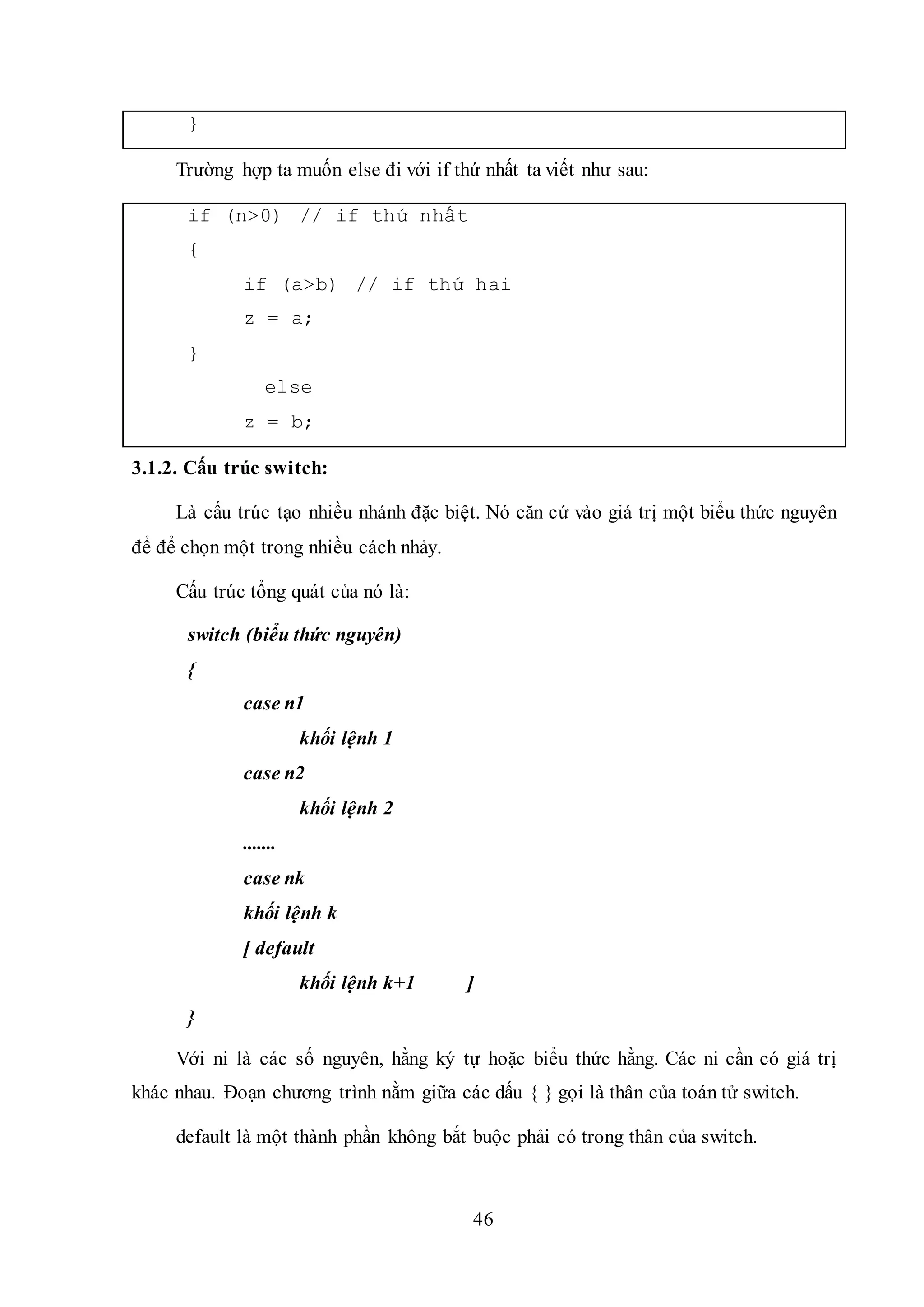 46
}
Trường hợp ta muốn else đi với if thứ nhất ta viết như sau:
if (n>0) // if thứ nhất
{
if (a>b) // if thứ hai
z = a;
}
else
z = b;
3.1.2. Cấu trúc switch:
Là cấu trúc tạo nhiều nhánh đặc biệt. Nó căn cứ vào giá trị một biểu thức nguyên
để để chọn một trong nhiều cách nhảy.
Cấu trúc tổng quát của nó là:
switch (biểu thức nguyên)
{
case n1
khối lệnh 1
case n2
khối lệnh 2
.......
case nk
khối lệnh k
[ default
khối lệnh k+1 ]
}
Với ni là các số nguyên, hằng ký tự hoặc biểu thức hằng. Các ni cần có giá trị
khác nhau. Đoạn chương trình nằm giữa các dấu { } gọi là thân của toán tử switch.
default là một thành phần không bắt buộc phải có trong thân của switch.
 