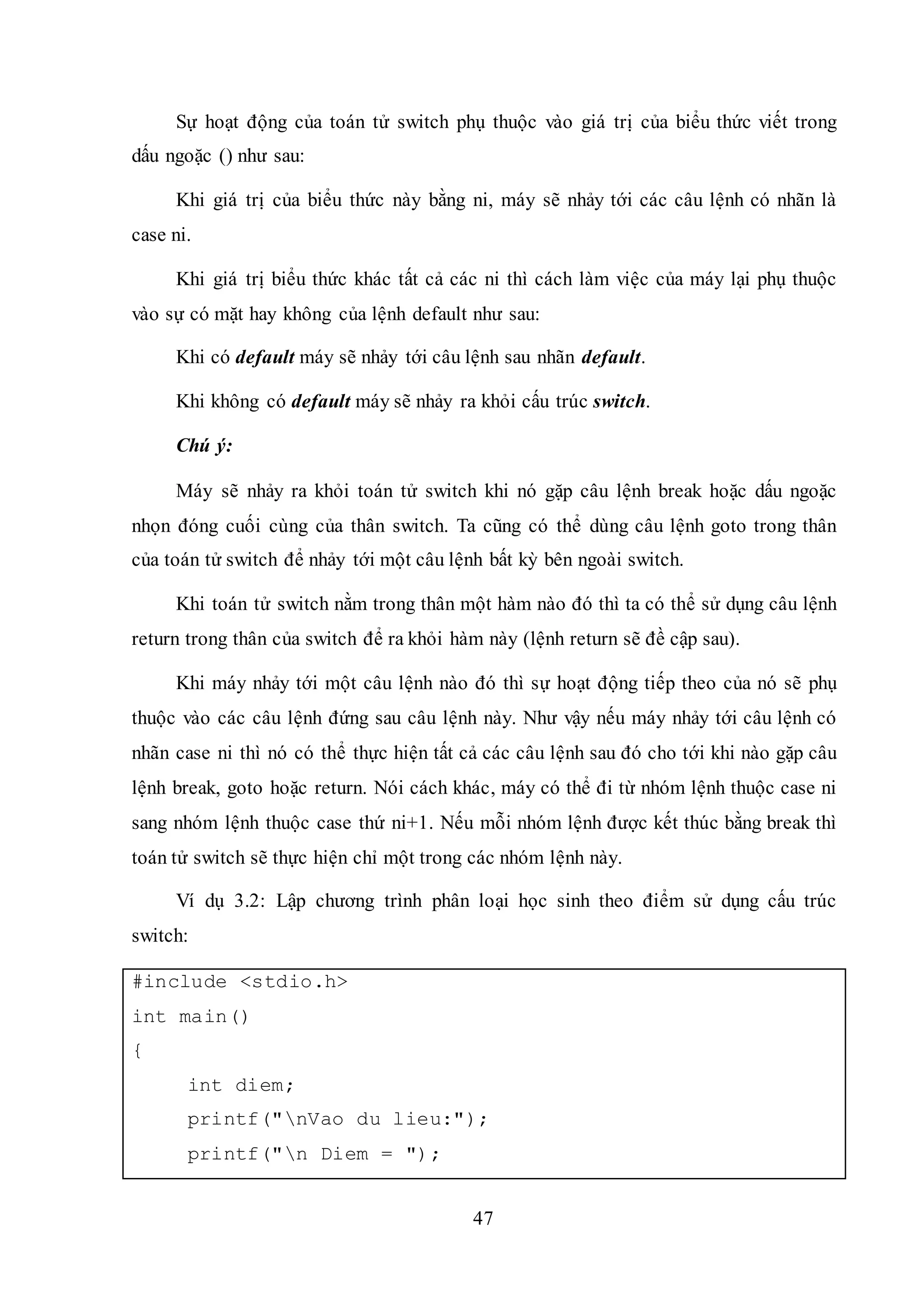 47
Sự hoạt động của toán tử switch phụ thuộc vào giá trị của biểu thức viết trong
dấu ngoặc () như sau:
Khi giá trị của biểu thức này bằng ni, máy sẽ nhảy tới các câu lệnh có nhãn là
case ni.
Khi giá trị biểu thức khác tất cả các ni thì cách làm việc của máy lại phụ thuộc
vào sự có mặt hay không của lệnh default như sau:
Khi có default máy sẽ nhảy tới câu lệnh sau nhãn default.
Khi không có default máy sẽ nhảy ra khỏi cấu trúc switch.
Chú ý:
Máy sẽ nhảy ra khỏi toán tử switch khi nó gặp câu lệnh break hoặc dấu ngoặc
nhọn đóng cuối cùng của thân switch. Ta cũng có thể dùng câu lệnh goto trong thân
của toán tử switch để nhảy tới một câu lệnh bất kỳ bên ngoài switch.
Khi toán tử switch nằm trong thân một hàm nào đó thì ta có thể sử dụng câu lệnh
return trong thân của switch để ra khỏi hàm này (lệnh return sẽ đề cập sau).
Khi máy nhảy tới một câu lệnh nào đó thì sự hoạt động tiếp theo của nó sẽ phụ
thuộc vào các câu lệnh đứng sau câu lệnh này. Như vậy nếu máy nhảy tới câu lệnh có
nhãn case ni thì nó có thể thực hiện tất cả các câu lệnh sau đó cho tới khi nào gặp câu
lệnh break, goto hoặc return. Nói cách khác, máy có thể đi từ nhóm lệnh thuộc case ni
sang nhóm lệnh thuộc case thứ ni+1. Nếu mỗi nhóm lệnh được kết thúc bằng break thì
toán tử switch sẽ thực hiện chỉ một trong các nhóm lệnh này.
Ví dụ 3.2: Lập chương trình phân loại học sinh theo điểm sử dụng cấu trúc
switch:
#include <stdio.h>
int main()
{
int diem;
printf("nVao du lieu:");
printf("n Diem = ");
 