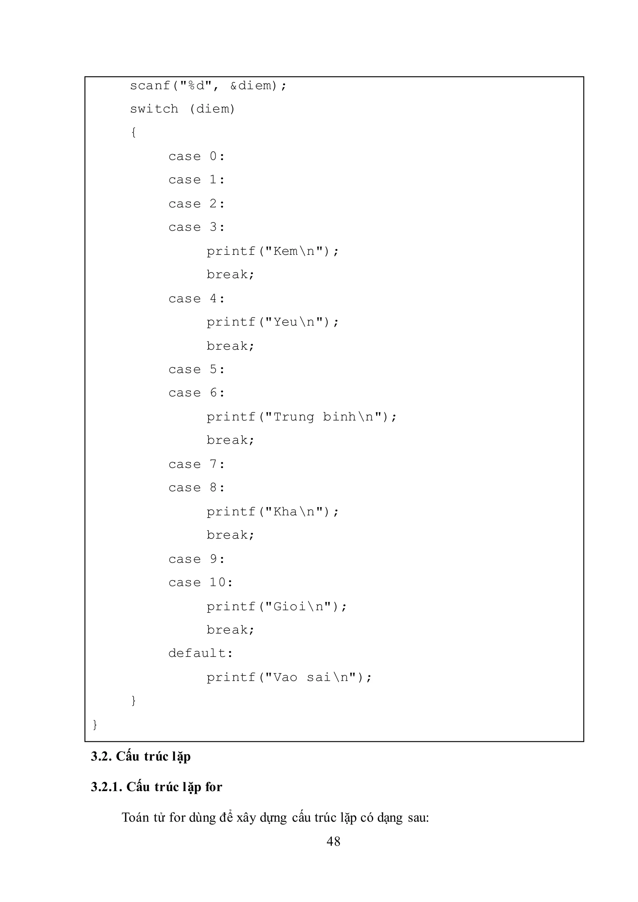 48
scanf("%d", &diem);
switch (diem)
{
case 0:
case 1:
case 2:
case 3:
printf("Kemn");
break;
case 4:
printf("Yeun");
break;
case 5:
case 6:
printf("Trung binhn");
break;
case 7:
case 8:
printf("Khan");
break;
case 9:
case 10:
printf("Gioin");
break;
default:
printf("Vao sain");
}
}
3.2. Cấu trúc lặp
3.2.1. Cấu trúc lặp for
Toán tử for dùng để xây dựng cấu trúc lặp có dạng sau:
 