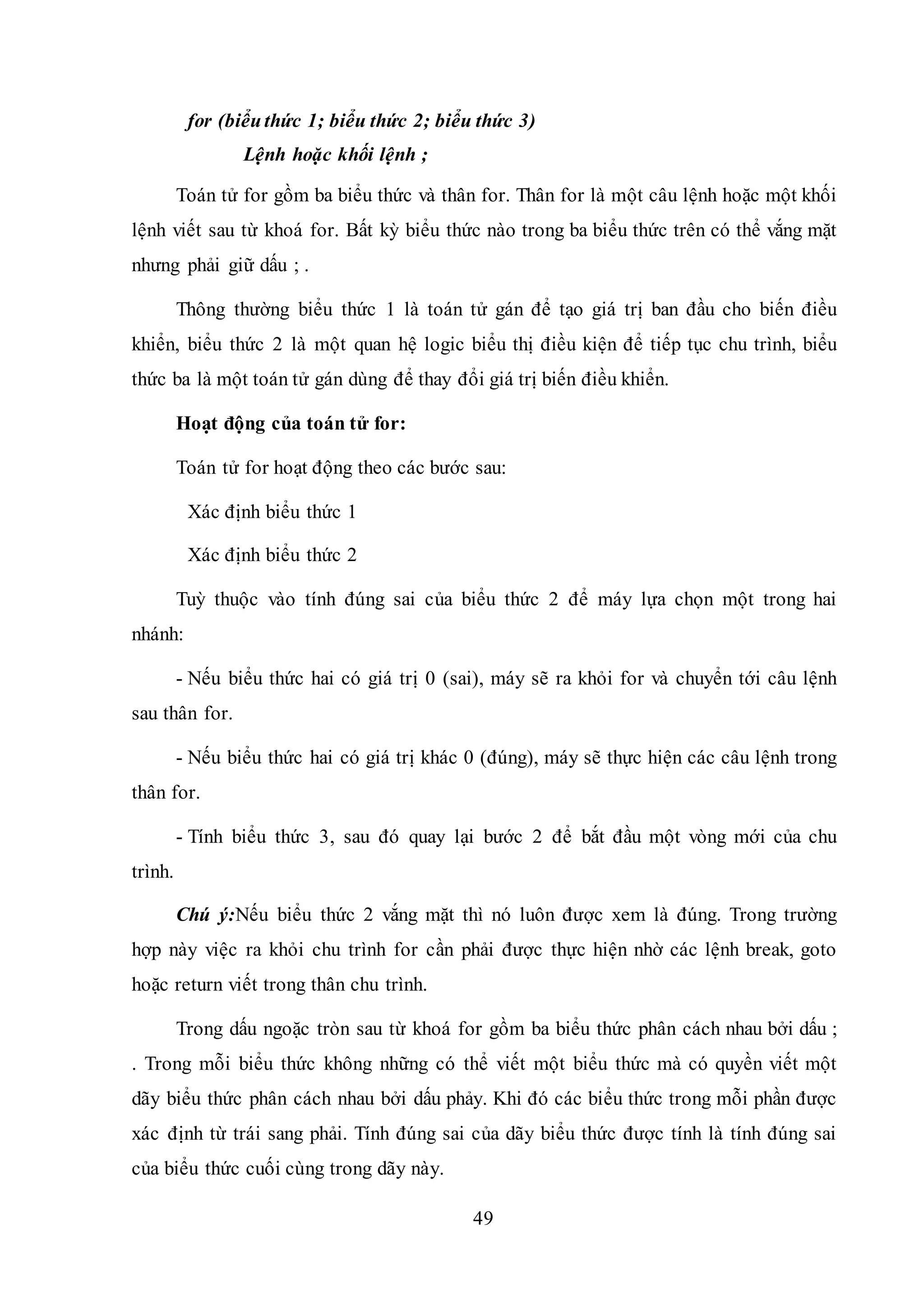 49
for (biểuthức 1; biểu thức 2; biểu thức 3)
Lệnh hoặc khối lệnh ;
Toán tử for gồm ba biểu thức và thân for. Thân for là một câu lệnh hoặc một khối
lệnh viết sau từ khoá for. Bất kỳ biểu thức nào trong ba biểu thức trên có thể vắng mặt
nhưng phải giữ dấu ; .
Thông thường biểu thức 1 là toán tử gán để tạo giá trị ban đầu cho biến điều
khiển, biểu thức 2 là một quan hệ logic biểu thị điều kiện để tiếp tục chu trình, biểu
thức ba là một toán tử gán dùng để thay đổi giá trị biến điều khiển.
Hoạt động của toán tử for:
Toán tử for hoạt động theo các bước sau:
Xác định biểu thức 1
Xác định biểu thức 2
Tuỳ thuộc vào tính đúng sai của biểu thức 2 để máy lựa chọn một trong hai
nhánh:
- Nếu biểu thức hai có giá trị 0 (sai), máy sẽ ra khỏi for và chuyển tới câu lệnh
sau thân for.
- Nếu biểu thức hai có giá trị khác 0 (đúng), máy sẽ thực hiện các câu lệnh trong
thân for.
- Tính biểu thức 3, sau đó quay lại bước 2 để bắt đầu một vòng mới của chu
trình.
Chú ý:Nếu biểu thức 2 vắng mặt thì nó luôn được xem là đúng. Trong trường
hợp này việc ra khỏi chu trình for cần phải được thực hiện nhờ các lệnh break, goto
hoặc return viết trong thân chu trình.
Trong dấu ngoặc tròn sau từ khoá for gồm ba biểu thức phân cách nhau bởi dấu ;
. Trong mỗi biểu thức không những có thể viết một biểu thức mà có quyền viết một
dãy biểu thức phân cách nhau bởi dấu phảy. Khi đó các biểu thức trong mỗi phần được
xác định từ trái sang phải. Tính đúng sai của dãy biểu thức được tính là tính đúng sai
của biểu thức cuối cùng trong dãy này.
 