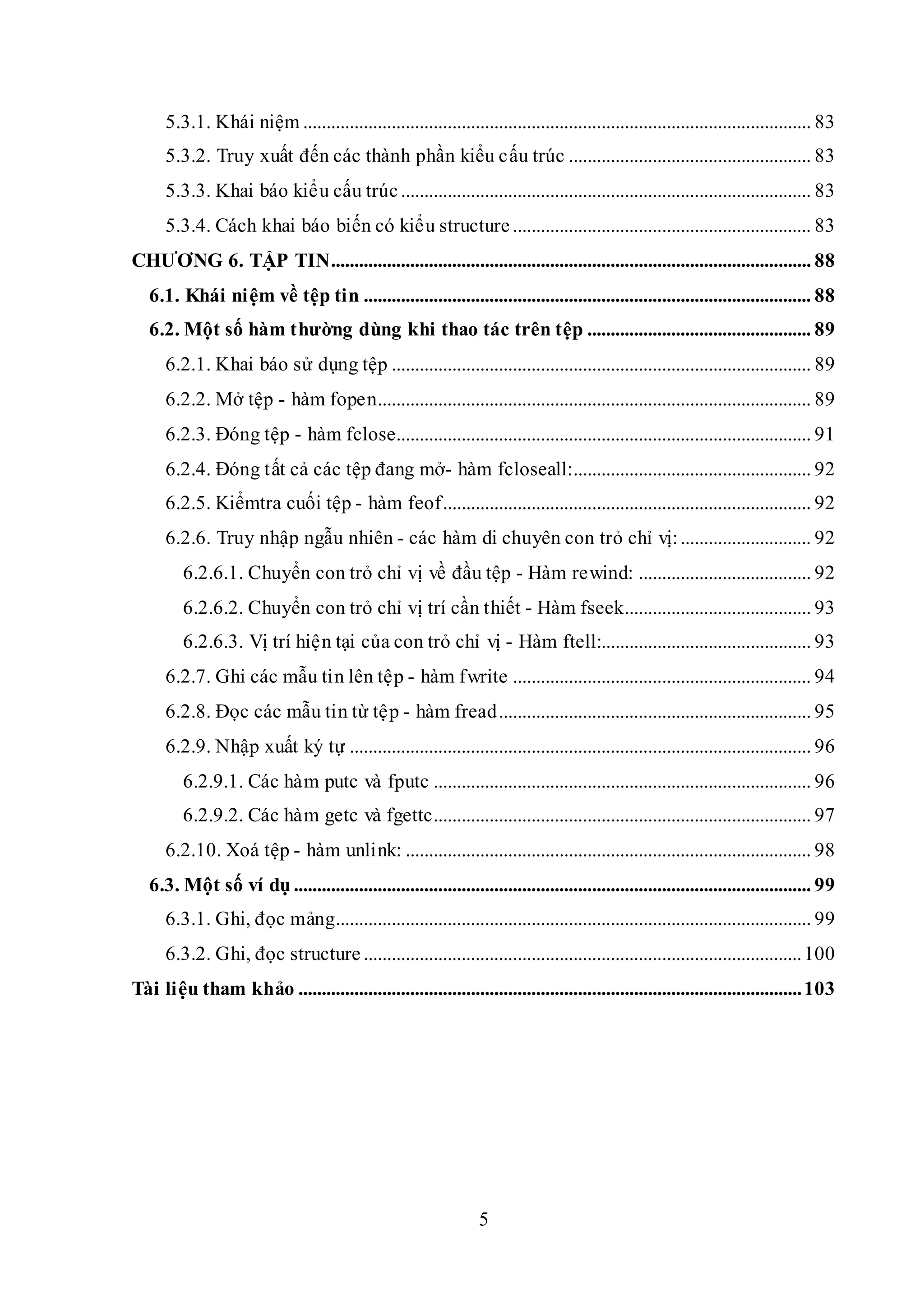 5
5.3.1. Khái niệm ............................................................................................................. 83
5.3.2. Truy xuất đến các thành phần kiểu cấu trúc .................................................... 83
5.3.3. Khai báo kiểu cấu trúc........................................................................................ 83
5.3.4. Cách khai báo biến có kiểu structure ................................................................ 83
CHƯƠNG 6. TẬP TIN....................................................................................................... 88
6.1. Khái niệm về tệp tin ................................................................................................ 88
6.2. Một số hàm thường dùng khi thao tác trên tệp ................................................ 89
6.2.1. Khai báo sử dụng tệp .......................................................................................... 89
6.2.2. Mở tệp - hàm fopen............................................................................................. 89
6.2.3. Đóng tệp - hàm fclose......................................................................................... 91
6.2.4. Đóng tất cả các tệp đang mở- hàm fcloseall:................................................... 92
6.2.5. Kiểmtra cuối tệp - hàm feof............................................................................... 92
6.2.6. Truy nhập ngẫu nhiên - các hàm di chuyên con trỏ chỉ vị:............................ 92
6.2.6.1. Chuyển con trỏ chỉ vị về đầu tệp - Hàm rewind: ..................................... 92
6.2.6.2. Chuyển con trỏ chỉ vị trí cần thiết - Hàm fseek........................................ 93
6.2.6.3. Vị trí hiện tại của con trỏ chỉ vị - Hàm ftell:............................................. 93
6.2.7. Ghi các mẫu tin lên tệp - hàm fwrite ................................................................ 94
6.2.8. Đọc các mẫu tin từ tệp - hàm fread................................................................... 95
6.2.9. Nhập xuất ký tự ................................................................................................... 96
6.2.9.1. Các hàm putc và fputc ................................................................................. 96
6.2.9.2. Các hàm getc và fgettc................................................................................. 97
6.2.10. Xoá tệp - hàm unlink: ....................................................................................... 98
6.3. Một số ví dụ ............................................................................................................... 99
6.3.1. Ghi, đọc mảng...................................................................................................... 99
6.3.2. Ghi, đọc structure ..............................................................................................100
Tài liệu tham khảo ............................................................................................................103
 