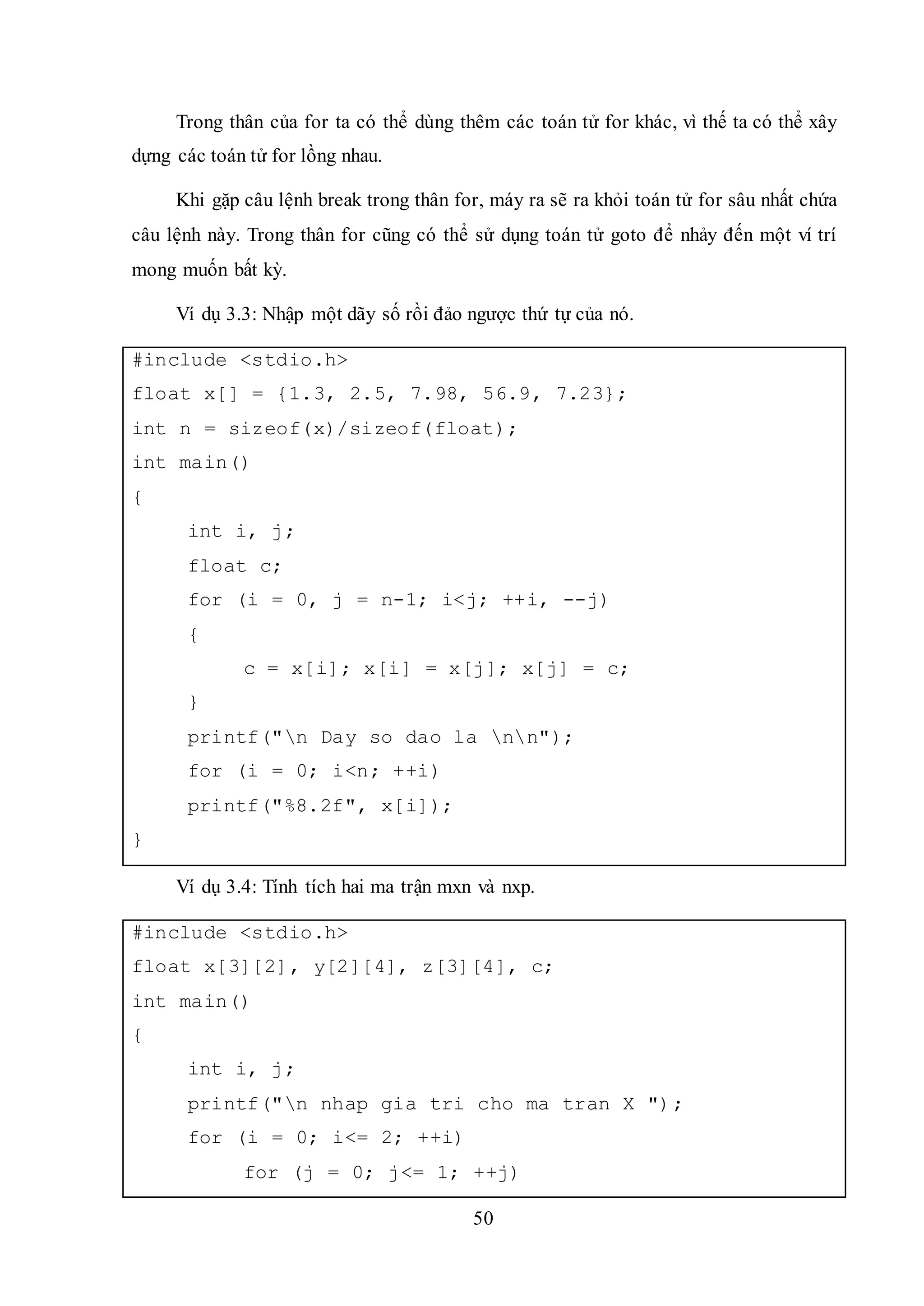 50
Trong thân của for ta có thể dùng thêm các toán tử for khác, vì thế ta có thể xây
dựng các toán tử for lồng nhau.
Khi gặp câu lệnh break trong thân for, máy ra sẽ ra khỏi toán tử for sâu nhất chứa
câu lệnh này. Trong thân for cũng có thể sử dụng toán tử goto để nhảy đến một ví trí
mong muốn bất kỳ.
Ví dụ 3.3: Nhập một dãy số rồi đảo ngược thứ tự của nó.
#include <stdio.h>
float x[] = {1.3, 2.5, 7.98, 56.9, 7.23};
int n = sizeof(x)/sizeof(float);
int main()
{
int i, j;
float c;
for (i = 0, j = n-1; i<j; ++i, --j)
{
c = x[i]; x[i] = x[j]; x[j] = c;
}
printf("n Day so dao la nn");
for (i = 0; i<n; ++i)
printf("%8.2f", x[i]);
}
Ví dụ 3.4: Tính tích hai ma trận mxn và nxp.
#include <stdio.h>
float x[3][2], y[2][4], z[3][4], c;
int main()
{
int i, j;
printf("n nhap gia tri cho ma tran X ");
for (i = 0; i<= 2; ++i)
for (j = 0; j<= 1; ++j)
 