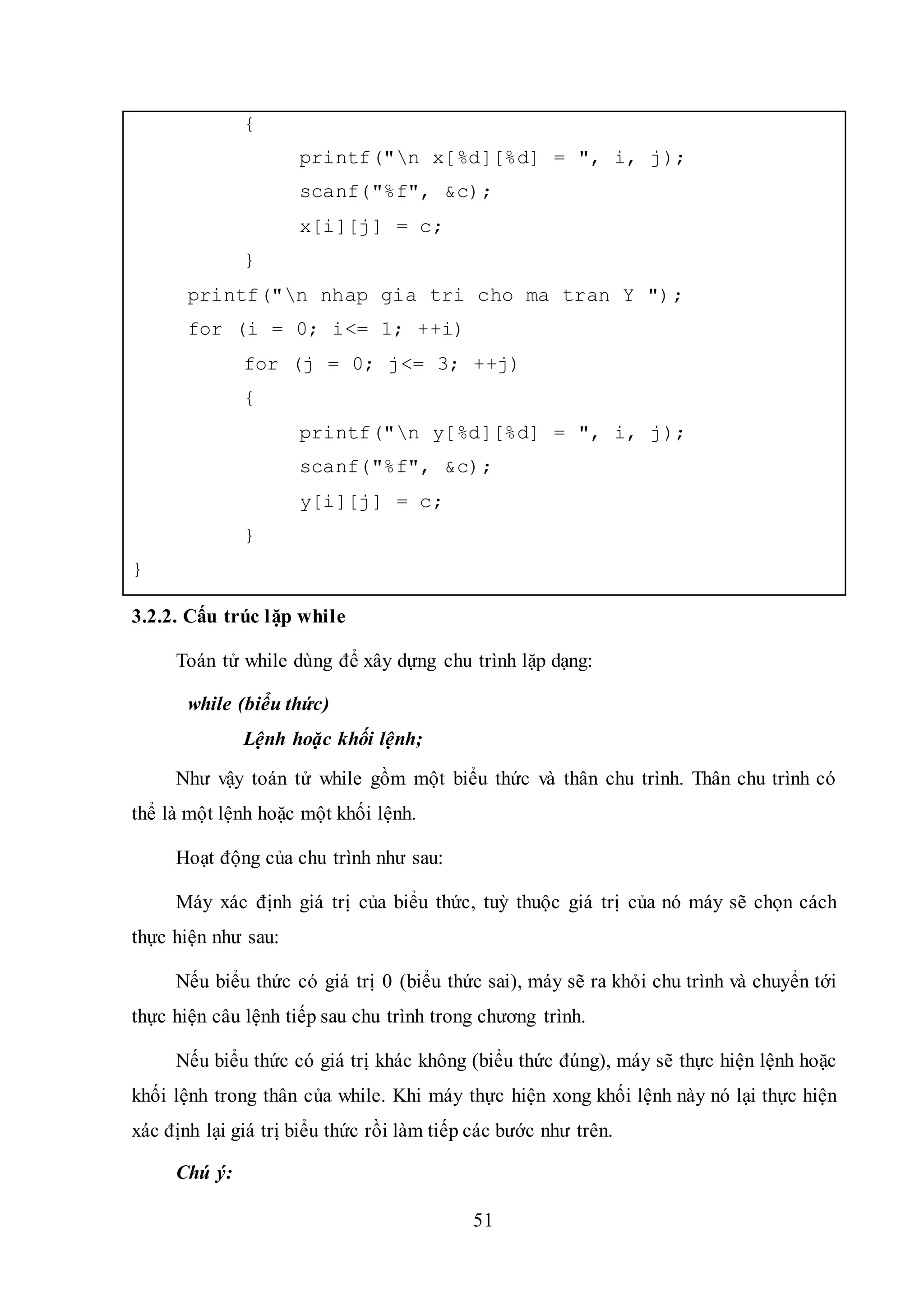 51
{
printf("n x[%d][%d] = ", i, j);
scanf("%f", &c);
x[i][j] = c;
}
printf("n nhap gia tri cho ma tran Y ");
for (i = 0; i<= 1; ++i)
for (j = 0; j<= 3; ++j)
{
printf("n y[%d][%d] = ", i, j);
scanf("%f", &c);
y[i][j] = c;
}
}
3.2.2. Cấu trúc lặp while
Toán tử while dùng để xây dựng chu trình lặp dạng:
while (biểu thức)
Lệnh hoặc khối lệnh;
Như vậy toán tử while gồm một biểu thức và thân chu trình. Thân chu trình có
thể là một lệnh hoặc một khối lệnh.
Hoạt động của chu trình như sau:
Máy xác định giá trị của biểu thức, tuỳ thuộc giá trị của nó máy sẽ chọn cách
thực hiện như sau:
Nếu biểu thức có giá trị 0 (biểu thức sai), máy sẽ ra khỏi chu trình và chuyển tới
thực hiện câu lệnh tiếp sau chu trình trong chương trình.
Nếu biểu thức có giá trị khác không (biểu thức đúng), máy sẽ thực hiện lệnh hoặc
khối lệnh trong thân của while. Khi máy thực hiện xong khối lệnh này nó lại thực hiện
xác định lại giá trị biểu thức rồi làm tiếp các bước như trên.
Chú ý:
 