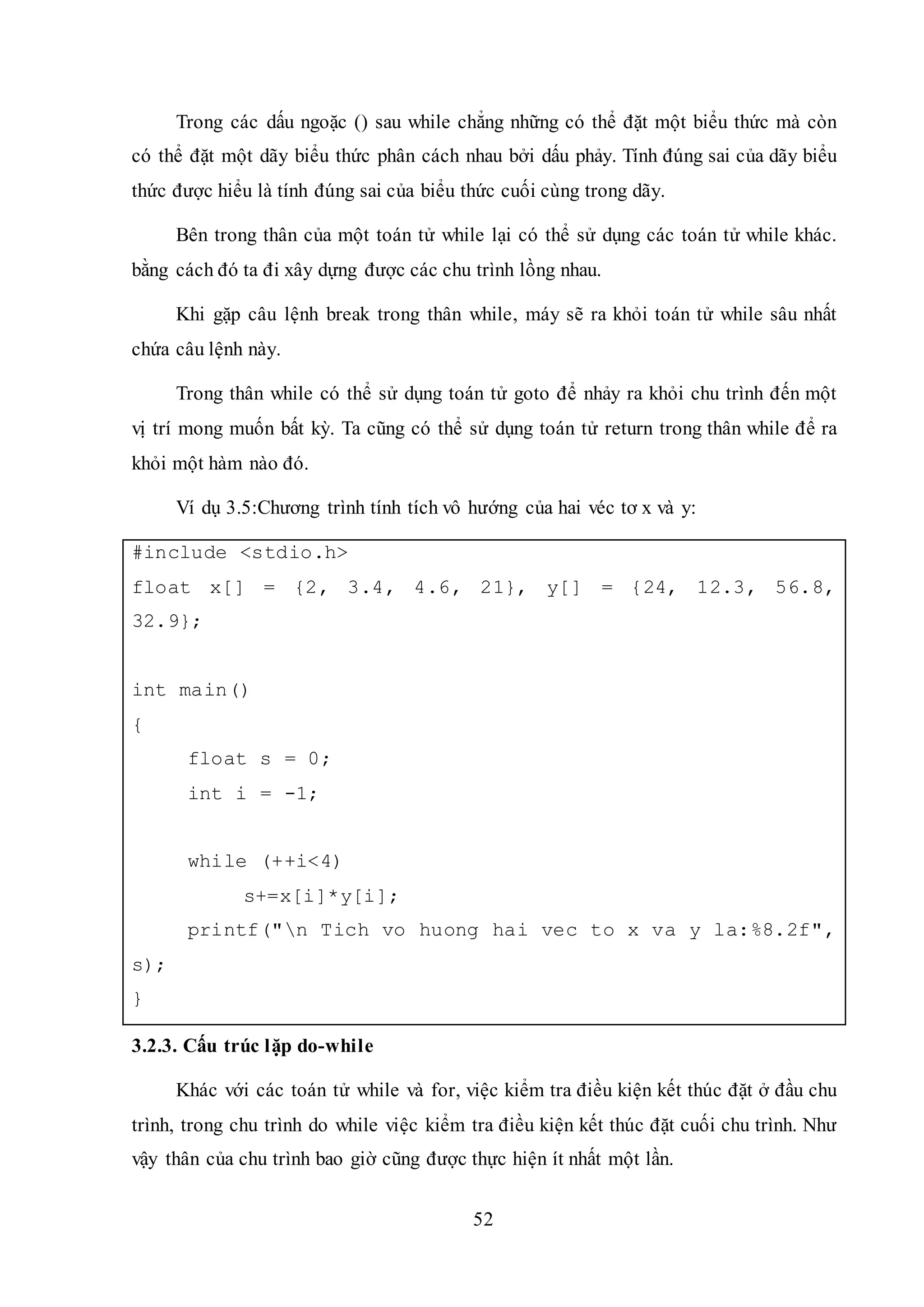 52
Trong các dấu ngoặc () sau while chẳng những có thể đặt một biểu thức mà còn
có thể đặt một dãy biểu thức phân cách nhau bởi dấu phảy. Tính đúng sai của dãy biểu
thức được hiểu là tính đúng sai của biểu thức cuối cùng trong dãy.
Bên trong thân của một toán tử while lại có thể sử dụng các toán tử while khác.
bằng cách đó ta đi xây dựng được các chu trình lồng nhau.
Khi gặp câu lệnh break trong thân while, máy sẽ ra khỏi toán tử while sâu nhất
chứa câu lệnh này.
Trong thân while có thể sử dụng toán tử goto để nhảy ra khỏi chu trình đến một
vị trí mong muốn bất kỳ. Ta cũng có thể sử dụng toán tử return trong thân while để ra
khỏi một hàm nào đó.
Ví dụ 3.5:Chương trình tính tích vô hướng của hai véc tơ x và y:
#include <stdio.h>
float x[] = {2, 3.4, 4.6, 21}, y[] = {24, 12.3, 56.8,
32.9};
int main()
{
float s = 0;
int i = -1;
while (++i<4)
s+=x[i]*y[i];
printf("n Tich vo huong hai vec to x va y la:%8.2f",
s);
}
3.2.3. Cấu trúc lặp do-while
Khác với các toán tử while và for, việc kiểm tra điều kiện kết thúc đặt ở đầu chu
trình, trong chu trình do while việc kiểm tra điều kiện kết thúc đặt cuối chu trình. Như
vậy thân của chu trình bao giờ cũng được thực hiện ít nhất một lần.
 