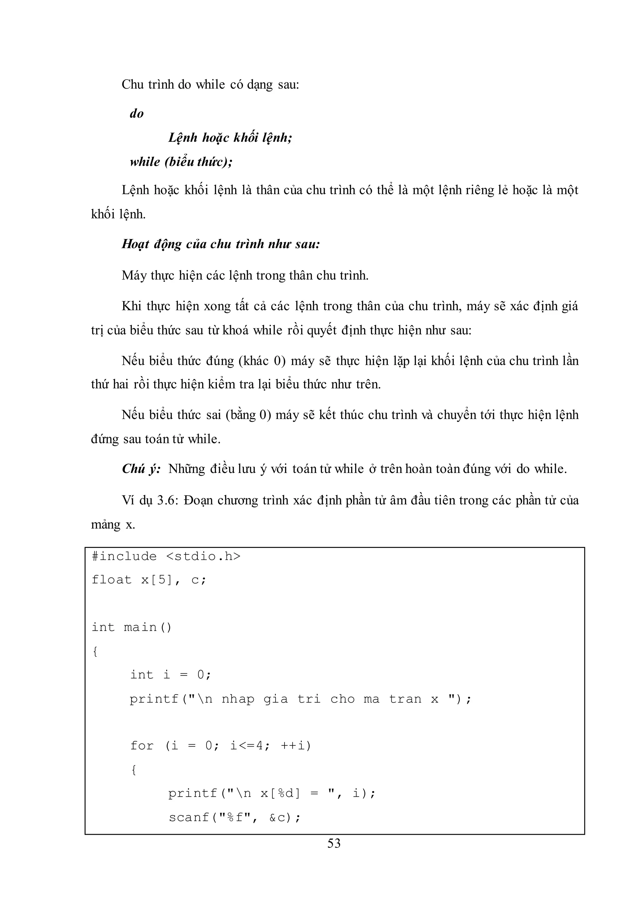 53
Chu trình do while có dạng sau:
do
Lệnh hoặc khối lệnh;
while (biểu thức);
Lệnh hoặc khối lệnh là thân của chu trình có thể là một lệnh riêng lẻ hoặc là một
khối lệnh.
Hoạt động của chu trình như sau:
Máy thực hiện các lệnh trong thân chu trình.
Khi thực hiện xong tất cả các lệnh trong thân của chu trình, máy sẽ xác định giá
trị của biểu thức sau từ khoá while rồi quyết định thực hiện như sau:
Nếu biểu thức đúng (khác 0) máy sẽ thực hiện lặp lại khối lệnh của chu trình lần
thứ hai rồi thực hiện kiểm tra lại biểu thức như trên.
Nếu biểu thức sai (bằng 0) máy sẽ kết thúc chu trình và chuyển tới thực hiện lệnh
đứng sau toán tử while.
Chú ý: Những điều lưu ý với toán tử while ở trên hoàn toàn đúng với do while.
Ví dụ 3.6: Đoạn chương trình xác định phần tử âm đầu tiên trong các phần tử của
mảng x.
#include <stdio.h>
float x[5], c;
int main()
{
int i = 0;
printf("n nhap gia tri cho ma tran x ");
for (i = 0; i<=4; ++i)
{
printf("n x[%d] = ", i);
scanf("%f", &c);
 