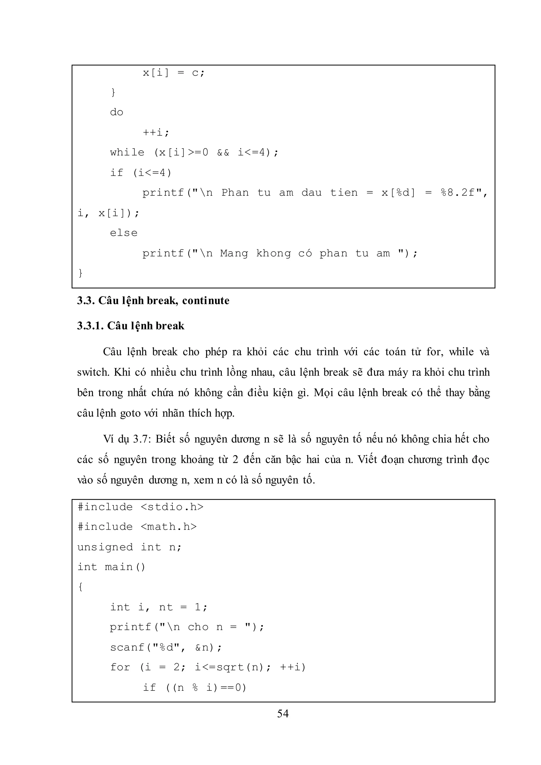 54
x[i] = c;
}
do
++i;
while (x[i]>=0 && i<=4);
if (i<=4)
printf("n Phan tu am dau tien = x[%d] = %8.2f",
i, x[i]);
else
printf("n Mang khong có phan tu am ");
}
3.3. Câu lệnh break, continute
3.3.1. Câu lệnh break
Câu lệnh break cho phép ra khỏi các chu trình với các toán tử for, while và
switch. Khi có nhiều chu trình lồng nhau, câu lệnh break sẽ đưa máy ra khỏi chu trình
bên trong nhất chứa nó không cần điều kiện gì. Mọi câu lệnh break có thể thay bằng
câu lệnh goto với nhãn thích hợp.
Ví dụ 3.7: Biết số nguyên dương n sẽ là số nguyên tố nếu nó không chia hết cho
các số nguyên trong khoảng từ 2 đến căn bậc hai của n. Viết đoạn chương trình đọc
vào số nguyên dương n, xem n có là số nguyên tố.
#include <stdio.h>
#include <math.h>
unsigned int n;
int main()
{
int i, nt = 1;
printf("n cho n = ");
scanf("%d", &n);
for (i = 2; i<=sqrt(n); ++i)
if ((n % i)==0)
 