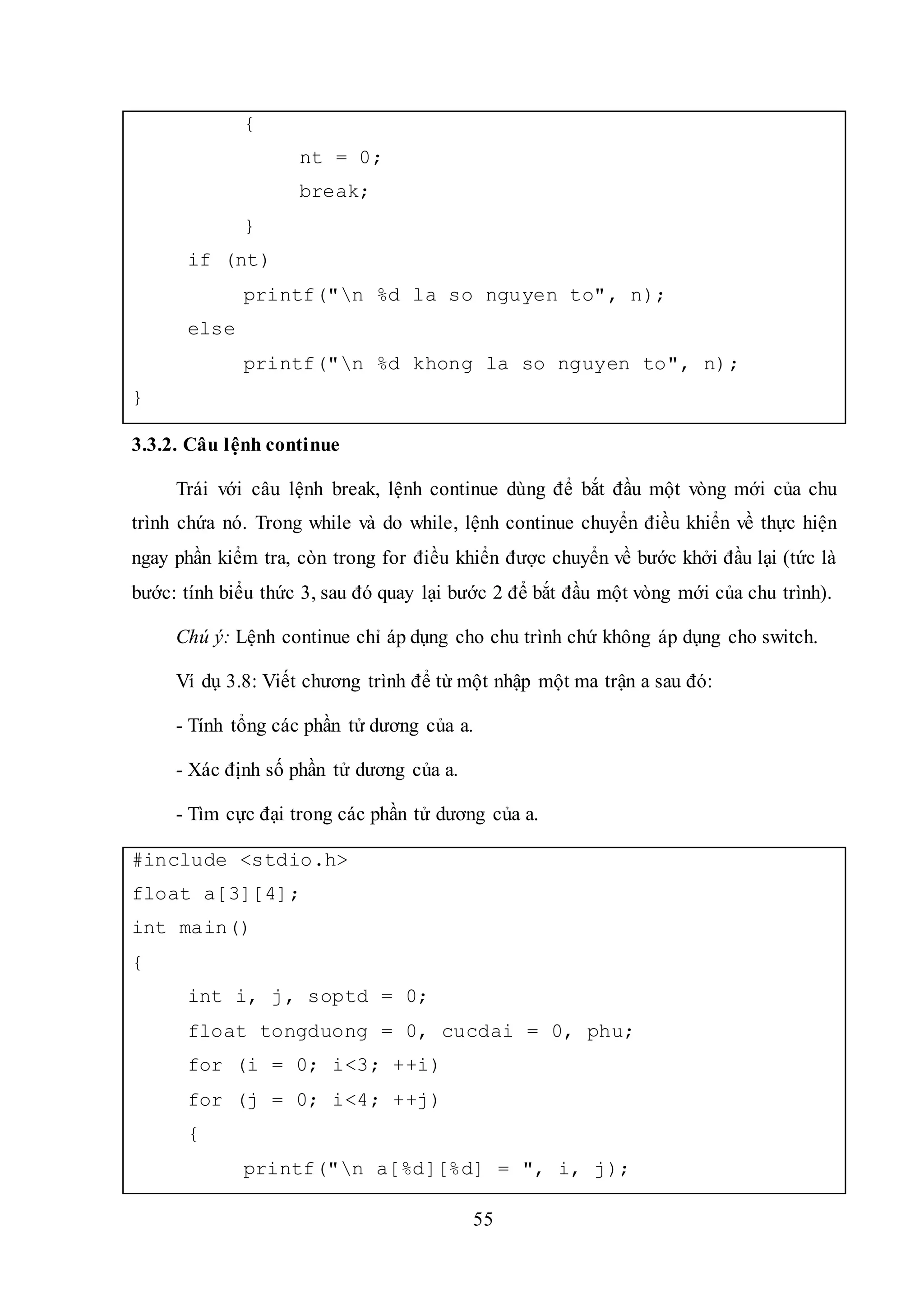 55
{
nt = 0;
break;
}
if (nt)
printf("n %d la so nguyen to", n);
else
printf("n %d khong la so nguyen to", n);
}
3.3.2. Câu lệnh continue
Trái với câu lệnh break, lệnh continue dùng để bắt đầu một vòng mới của chu
trình chứa nó. Trong while và do while, lệnh continue chuyển điều khiển về thực hiện
ngay phần kiểm tra, còn trong for điều khiển được chuyển về bước khởi đầu lại (tức là
bước: tính biểu thức 3, sau đó quay lại bước 2 để bắt đầu một vòng mới của chu trình).
Chú ý: Lệnh continue chỉ áp dụng cho chu trình chứ không áp dụng cho switch.
Ví dụ 3.8: Viết chương trình để từ một nhập một ma trận a sau đó:
- Tính tổng các phần tử dương của a.
- Xác định số phần tử dương của a.
- Tìm cực đại trong các phần tử dương của a.
#include <stdio.h>
float a[3][4];
int main()
{
int i, j, soptd = 0;
float tongduong = 0, cucdai = 0, phu;
for (i = 0; i<3; ++i)
for (j = 0; i<4; ++j)
{
printf("n a[%d][%d] = ", i, j);
 