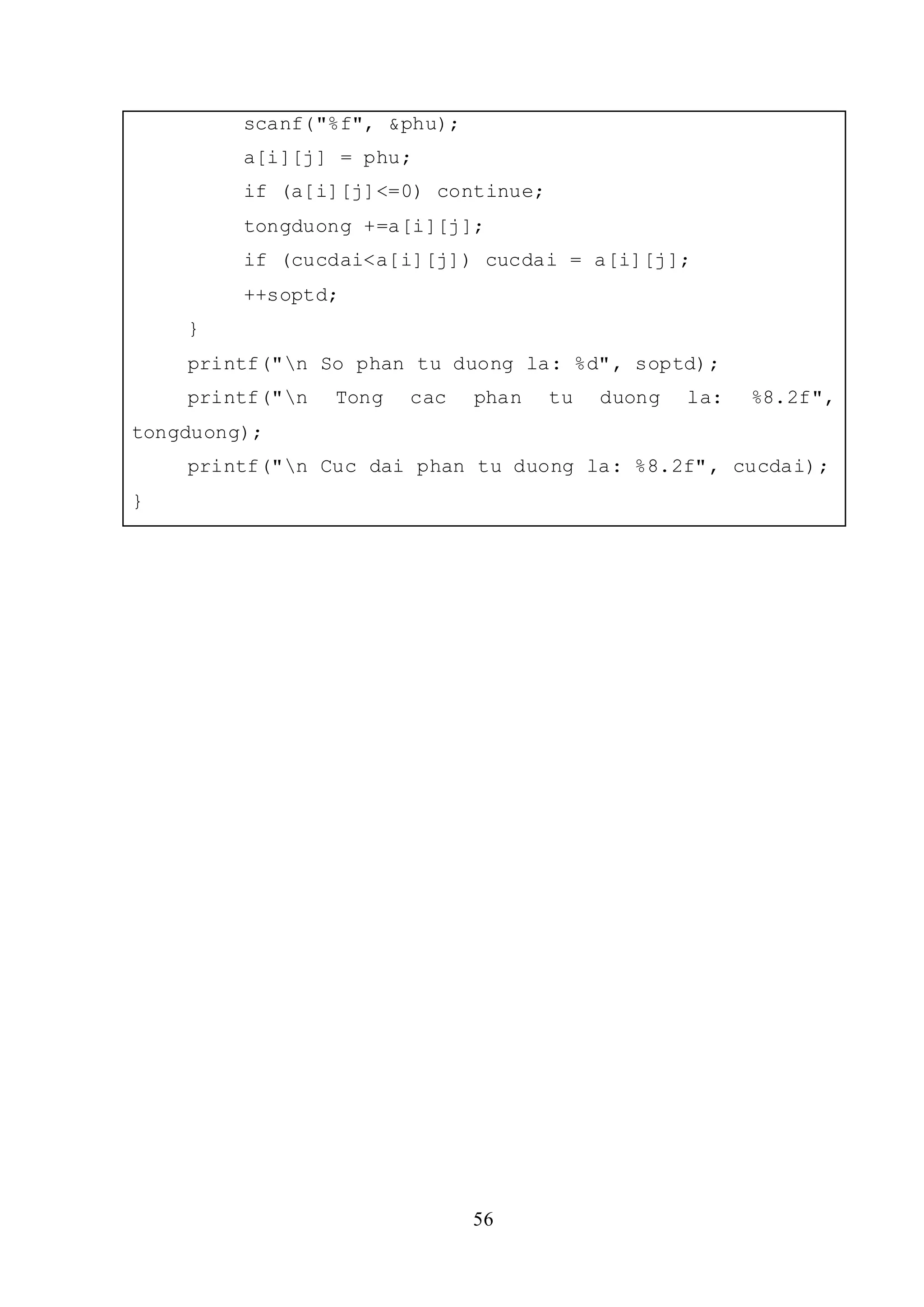 56
scanf("%f", &phu);
a[i][j] = phu;
if (a[i][j]<=0) continue;
tongduong +=a[i][j];
if (cucdai<a[i][j]) cucdai = a[i][j];
++soptd;
}
printf("n So phan tu duong la: %d", soptd);
printf("n Tong cac phan tu duong la: %8.2f",
tongduong);
printf("n Cuc dai phan tu duong la: %8.2f", cucdai);
}
 
