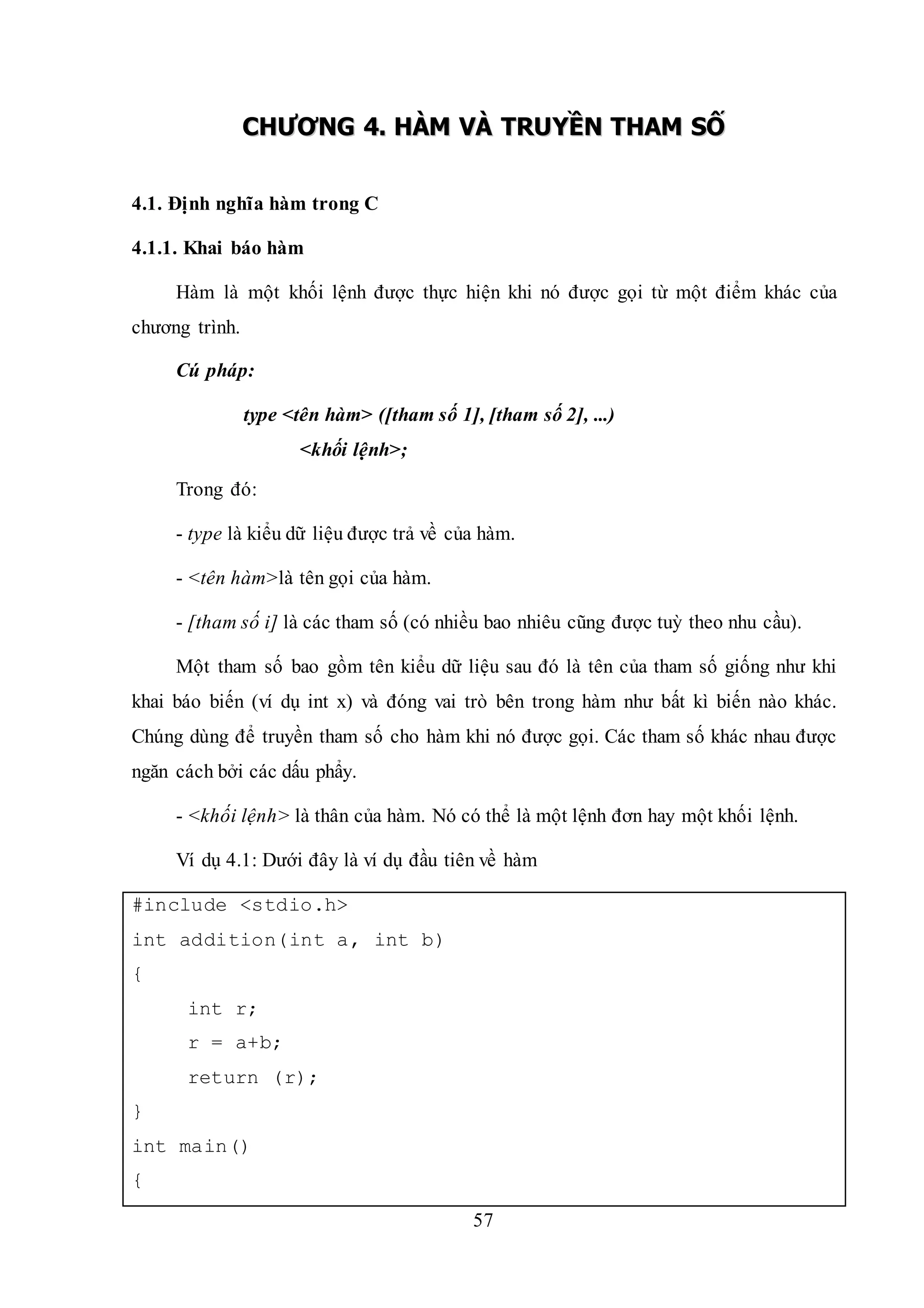 57
CCHHƯƯƠƠNNGG 44.. HHÀÀMM VVÀÀ TTRRUUYYỀỀNN TTHHAAMM SSỐỐ
4.1. Định nghĩa hàm trong C
4.1.1. Khai báo hàm
Hàm là một khối lệnh được thực hiện khi nó được gọi từ một điểm khác của
chương trình.
Cú pháp:
type <tên hàm> ([tham số 1], [tham số 2], ...)
<khối lệnh>;
Trong đó:
- type là kiểu dữ liệu được trả về của hàm.
- <tên hàm>là tên gọi của hàm.
- [tham số i] là các tham số (có nhiều bao nhiêu cũng được tuỳ theo nhu cầu).
Một tham số bao gồm tên kiểu dữ liệu sau đó là tên của tham số giống như khi
khai báo biến (ví dụ int x) và đóng vai trò bên trong hàm như bất kì biến nào khác.
Chúng dùng để truyền tham số cho hàm khi nó được gọi. Các tham số khác nhau được
ngăn cách bởi các dấu phẩy.
- <khối lệnh> là thân của hàm. Nó có thể là một lệnh đơn hay một khối lệnh.
Ví dụ 4.1: Dưới đây là ví dụ đầu tiên về hàm
#include <stdio.h>
int addition(int a, int b)
{
int r;
r = a+b;
return (r);
}
int main()
{
 